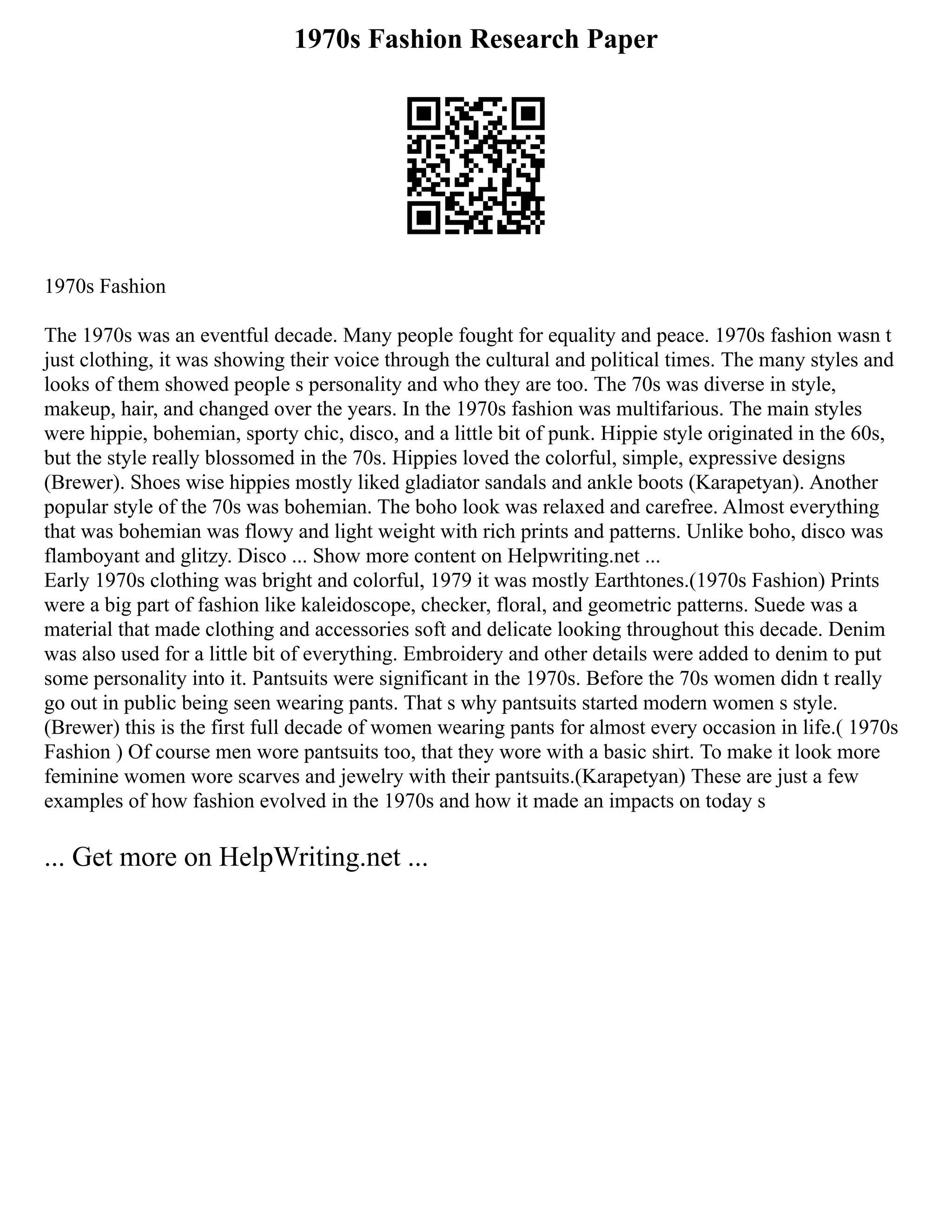 1970s Fashion Research Paper
1970s Fashion
The 1970s was an eventful decade. Many people fought for equality and peace. 1970s fashion wasn t
just clothing, it was showing their voice through the cultural and political times. The many styles and
looks of them showed people s personality and who they are too. The 70s was diverse in style,
makeup, hair, and changed over the years. In the 1970s fashion was multifarious. The main styles
were hippie, bohemian, sporty chic, disco, and a little bit of punk. Hippie style originated in the 60s,
but the style really blossomed in the 70s. Hippies loved the colorful, simple, expressive designs
(Brewer). Shoes wise hippies mostly liked gladiator sandals and ankle boots (Karapetyan). Another
popular style of the 70s was bohemian. The boho look was relaxed and carefree. Almost everything
that was bohemian was flowy and light weight with rich prints and patterns. Unlike boho, disco was
flamboyant and glitzy. Disco ... Show more content on Helpwriting.net ...
Early 1970s clothing was bright and colorful, 1979 it was mostly Earthtones.(1970s Fashion) Prints
were a big part of fashion like kaleidoscope, checker, floral, and geometric patterns. Suede was a
material that made clothing and accessories soft and delicate looking throughout this decade. Denim
was also used for a little bit of everything. Embroidery and other details were added to denim to put
some personality into it. Pantsuits were significant in the 1970s. Before the 70s women didn t really
go out in public being seen wearing pants. That s why pantsuits started modern women s style.
(Brewer) this is the first full decade of women wearing pants for almost every occasion in life.( 1970s
Fashion ) Of course men wore pantsuits too, that they wore with a basic shirt. To make it look more
feminine women wore scarves and jewelry with their pantsuits.(Karapetyan) These are just a few
examples of how fashion evolved in the 1970s and how it made an impacts on today s
... Get more on HelpWriting.net ...
 