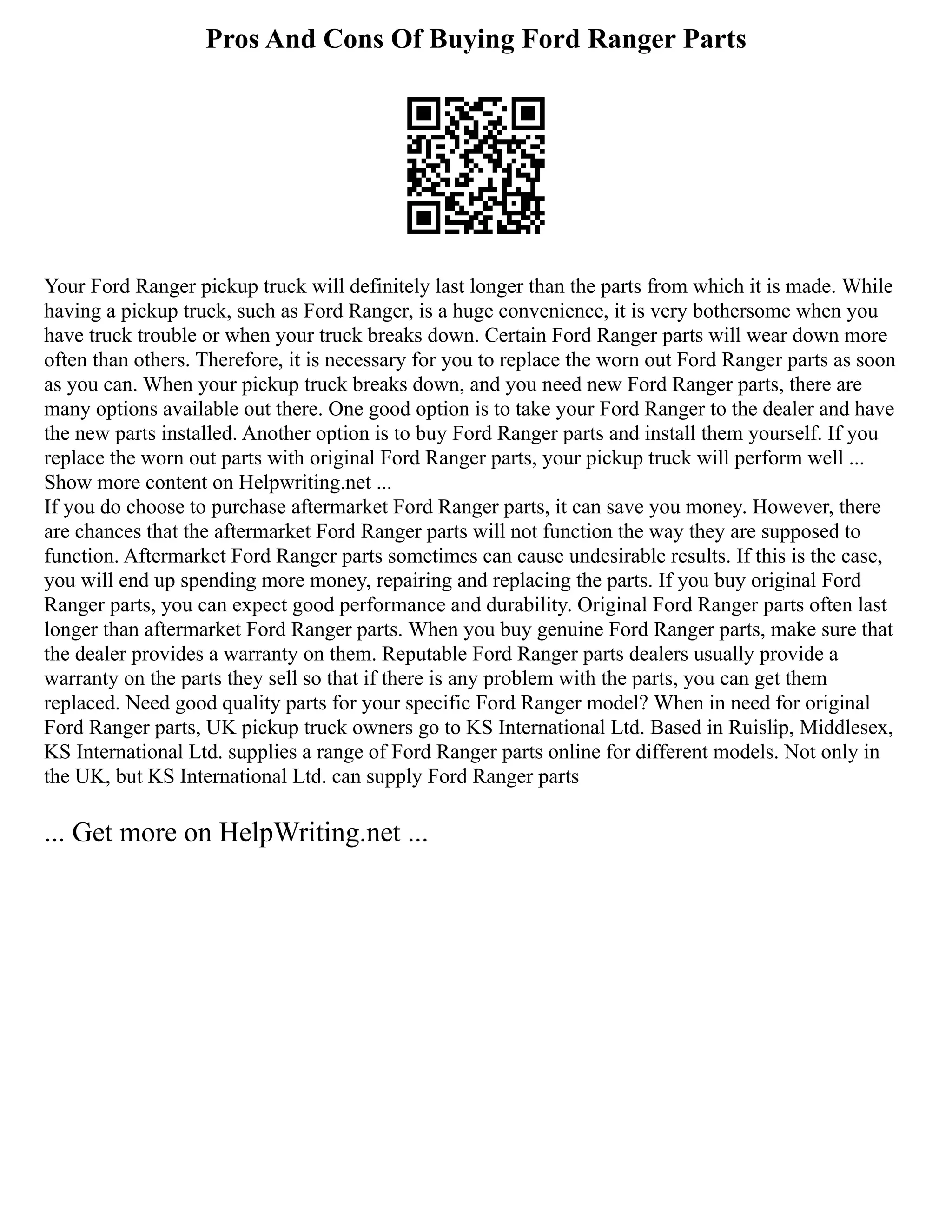 Pros And Cons Of Buying Ford Ranger Parts
Your Ford Ranger pickup truck will definitely last longer than the parts from which it is made. While
having a pickup truck, such as Ford Ranger, is a huge convenience, it is very bothersome when you
have truck trouble or when your truck breaks down. Certain Ford Ranger parts will wear down more
often than others. Therefore, it is necessary for you to replace the worn out Ford Ranger parts as soon
as you can. When your pickup truck breaks down, and you need new Ford Ranger parts, there are
many options available out there. One good option is to take your Ford Ranger to the dealer and have
the new parts installed. Another option is to buy Ford Ranger parts and install them yourself. If you
replace the worn out parts with original Ford Ranger parts, your pickup truck will perform well ...
Show more content on Helpwriting.net ...
If you do choose to purchase aftermarket Ford Ranger parts, it can save you money. However, there
are chances that the aftermarket Ford Ranger parts will not function the way they are supposed to
function. Aftermarket Ford Ranger parts sometimes can cause undesirable results. If this is the case,
you will end up spending more money, repairing and replacing the parts. If you buy original Ford
Ranger parts, you can expect good performance and durability. Original Ford Ranger parts often last
longer than aftermarket Ford Ranger parts. When you buy genuine Ford Ranger parts, make sure that
the dealer provides a warranty on them. Reputable Ford Ranger parts dealers usually provide a
warranty on the parts they sell so that if there is any problem with the parts, you can get them
replaced. Need good quality parts for your specific Ford Ranger model? When in need for original
Ford Ranger parts, UK pickup truck owners go to KS International Ltd. Based in Ruislip, Middlesex,
KS International Ltd. supplies a range of Ford Ranger parts online for different models. Not only in
the UK, but KS International Ltd. can supply Ford Ranger parts
... Get more on HelpWriting.net ...
 