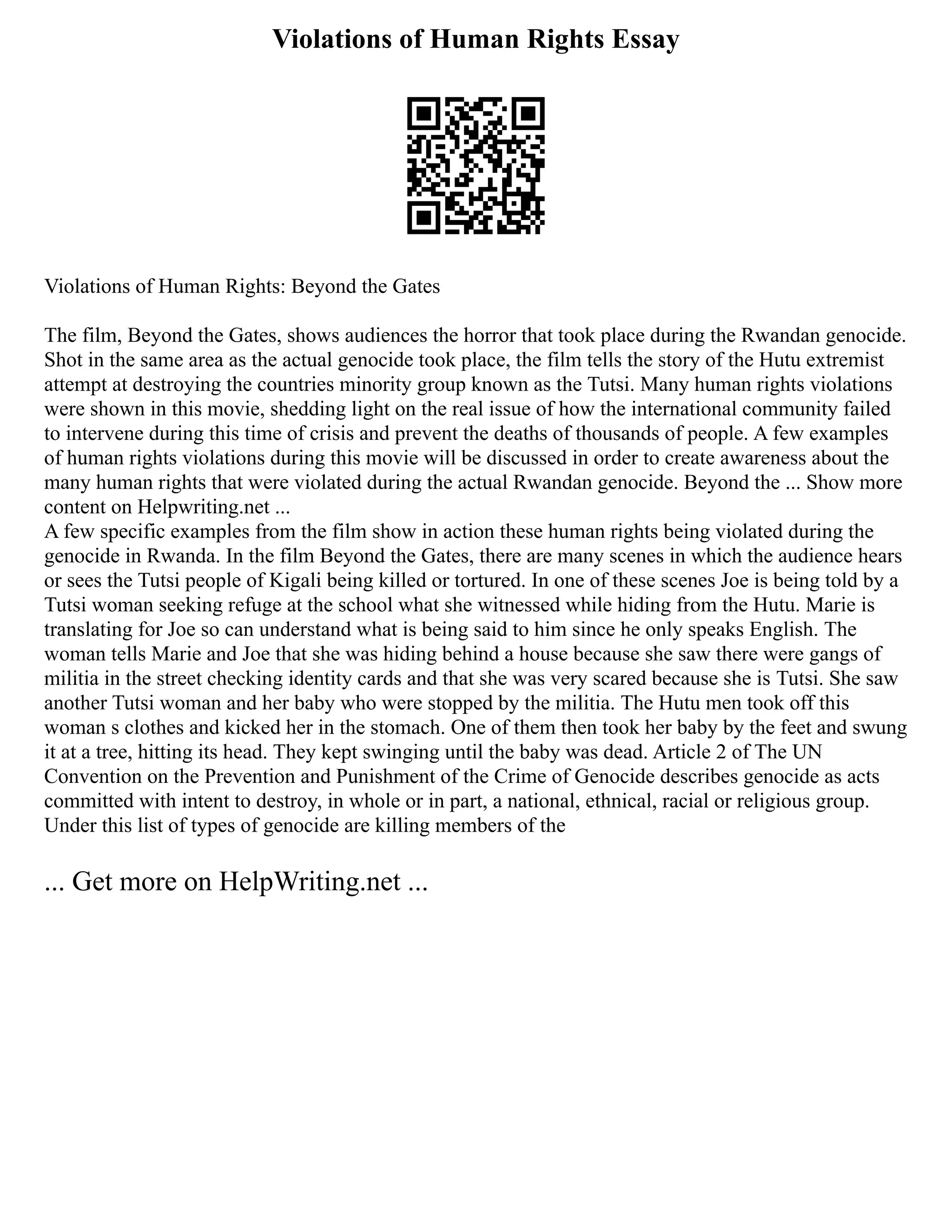 Violations of Human Rights Essay
Violations of Human Rights: Beyond the Gates
The film, Beyond the Gates, shows audiences the horror that took place during the Rwandan genocide.
Shot in the same area as the actual genocide took place, the film tells the story of the Hutu extremist
attempt at destroying the countries minority group known as the Tutsi. Many human rights violations
were shown in this movie, shedding light on the real issue of how the international community failed
to intervene during this time of crisis and prevent the deaths of thousands of people. A few examples
of human rights violations during this movie will be discussed in order to create awareness about the
many human rights that were violated during the actual Rwandan genocide. Beyond the ... Show more
content on Helpwriting.net ...
A few specific examples from the film show in action these human rights being violated during the
genocide in Rwanda. In the film Beyond the Gates, there are many scenes in which the audience hears
or sees the Tutsi people of Kigali being killed or tortured. In one of these scenes Joe is being told by a
Tutsi woman seeking refuge at the school what she witnessed while hiding from the Hutu. Marie is
translating for Joe so can understand what is being said to him since he only speaks English. The
woman tells Marie and Joe that she was hiding behind a house because she saw there were gangs of
militia in the street checking identity cards and that she was very scared because she is Tutsi. She saw
another Tutsi woman and her baby who were stopped by the militia. The Hutu men took off this
woman s clothes and kicked her in the stomach. One of them then took her baby by the feet and swung
it at a tree, hitting its head. They kept swinging until the baby was dead. Article 2 of The UN
Convention on the Prevention and Punishment of the Crime of Genocide describes genocide as acts
committed with intent to destroy, in whole or in part, a national, ethnical, racial or religious group.
Under this list of types of genocide are killing members of the
... Get more on HelpWriting.net ...
 