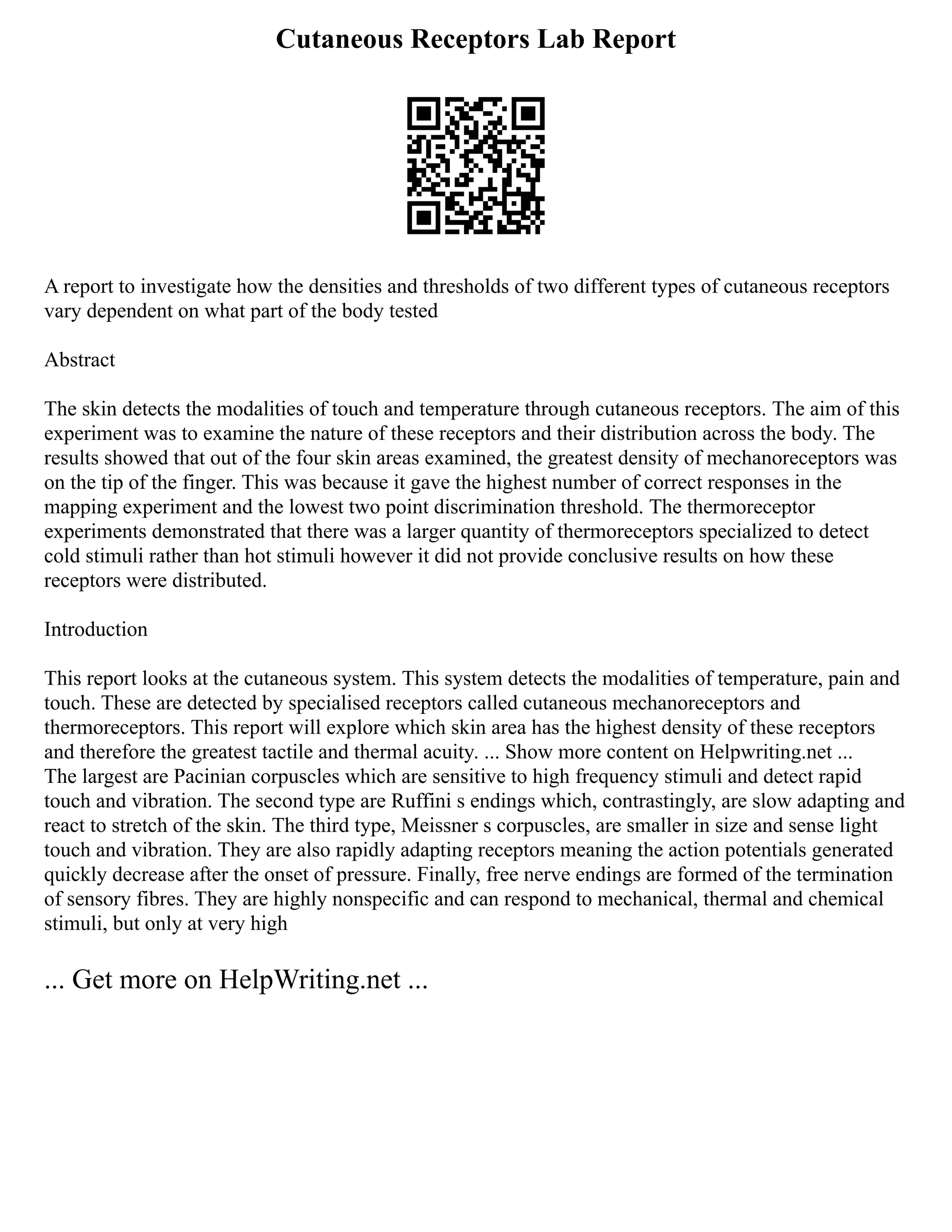 Cutaneous Receptors Lab Report
A report to investigate how the densities and thresholds of two different types of cutaneous receptors
vary dependent on what part of the body tested
Abstract
The skin detects the modalities of touch and temperature through cutaneous receptors. The aim of this
experiment was to examine the nature of these receptors and their distribution across the body. The
results showed that out of the four skin areas examined, the greatest density of mechanoreceptors was
on the tip of the finger. This was because it gave the highest number of correct responses in the
mapping experiment and the lowest two point discrimination threshold. The thermoreceptor
experiments demonstrated that there was a larger quantity of thermoreceptors specialized to detect
cold stimuli rather than hot stimuli however it did not provide conclusive results on how these
receptors were distributed.
Introduction
This report looks at the cutaneous system. This system detects the modalities of temperature, pain and
touch. These are detected by specialised receptors called cutaneous mechanoreceptors and
thermoreceptors. This report will explore which skin area has the highest density of these receptors
and therefore the greatest tactile and thermal acuity. ... Show more content on Helpwriting.net ...
The largest are Pacinian corpuscles which are sensitive to high frequency stimuli and detect rapid
touch and vibration. The second type are Ruffini s endings which, contrastingly, are slow adapting and
react to stretch of the skin. The third type, Meissner s corpuscles, are smaller in size and sense light
touch and vibration. They are also rapidly adapting receptors meaning the action potentials generated
quickly decrease after the onset of pressure. Finally, free nerve endings are formed of the termination
of sensory fibres. They are highly nonspecific and can respond to mechanical, thermal and chemical
stimuli, but only at very high
... Get more on HelpWriting.net ...
 