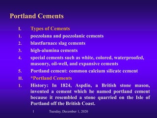 Portland Cements
I. Types of Cements
1. pozzolana and pozzolanic cements
2. blastfurnace slag cements
3. high-alumina cements
4. special cements such as white, colored, waterproofed,
masonry, oil-well, and expansive cements
5. Portland cement: common calcium silicate cement
II. *Portland Cements
1. History: In 1824, Aspdin, a British stone mason,
invented a cement which he named portland cement
because it resembled a stone quarried on the Isle of
Portland off the British Coast.
1 Tuesday, December 1, 2020
 