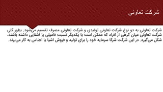 ‫تعاونی‬ ‫شرکت‬
‫شرکت‬
‫تعاونی‬
‫به‬
‫دو‬
‫نوع‬
‫شرکت‬
‫تعاونی‬
‫تولیدی‬
‫و‬
‫شرکت‬
‫تعاونی‬
‫مصرف‬
‫تقسیم‬
‫می‬
‫ش‬
‫ود‬
.
‫بطور‬
‫کلی‬
‫شرکت‬
‫تعاونی‬
‫میان‬
‫گرهی‬
‫از‬
‫افراد‬
‫که‬
‫ممکن‬
‫است‬
‫با‬
‫یکدیگر‬
‫نسبت‬
‫فامیلی‬
‫یا‬
‫آشنایی‬
‫د‬
‫اشته‬
،‫باشند‬
‫شکل‬
‫می‬
‫گیرد‬
.
‫در‬
‫این‬
‫شرکت‬
‫شرکا‬
‫سرمایه‬
‫خود‬
‫را‬
‫برای‬
‫تولید‬
‫و‬
‫فروش‬
‫اشیا‬
‫یا‬
‫اجناس‬
‫به‬
‫ک‬
‫ار‬
‫می‬
‫برند‬
.
 