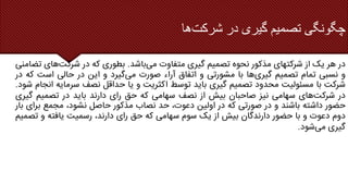 ‫شرکت‬ ‫در‬ ‫گیری‬ ‫تصمیم‬ ‫چگونگی‬
‫ها‬
‫در‬
‫هر‬
‫یک‬
‫از‬
‫شرکتهای‬
‫مذکور‬
‫نحوه‬
‫تصمیم‬
‫گیری‬
‫متفاوت‬
‫می‬
‫باشد‬
.
‫بطوری‬
‫که‬
‫در‬
‫شرکت‬
‫های‬
‫تضامنی‬
‫و‬
‫نسبی‬
‫تمام‬
‫تصمیم‬
‫گیری‬
‫ها‬
‫با‬
‫مشورتی‬
‫و‬
‫اتفاق‬
‫آراء‬
‫صورت‬
‫می‬
‫گیرد‬
‫و‬
‫این‬
‫در‬
‫حالی‬
‫است‬
‫که‬
‫در‬
‫شرکت‬
‫با‬
‫مسئولیت‬
‫محدود‬
‫تصمیم‬
‫گیری‬
‫باید‬
‫توسط‬
‫اکثریت‬
‫و‬
‫یا‬
‫حداقل‬
‫نصف‬
‫سرمایه‬
‫انجام‬
‫شود‬
.
‫در‬
‫شرکت‬
‫های‬
‫سهامی‬
‫نیز‬
‫صاحبان‬
‫بیش‬
‫از‬
‫نصف‬
‫سهامی‬
‫که‬
‫حق‬
‫رای‬
‫دارند‬
‫باید‬
‫در‬
‫تصمیم‬
‫گی‬
‫ری‬
‫حضور‬
‫داشته‬
‫باشند‬
‫و‬
‫در‬
‫صورتی‬
‫که‬
‫در‬
‫اولین‬
،‫دعوت‬
‫حد‬
‫نصاب‬
‫مذکور‬
‫حاصل‬
،‫نشود‬
‫مجمع‬
‫ب‬
‫رای‬
‫بار‬
‫دوم‬
‫دعوت‬
‫و‬
‫با‬
‫حضور‬
‫دارندگان‬
‫بیش‬
‫از‬
‫یک‬
‫سوم‬
‫سهامی‬
‫که‬
‫حق‬
‫رای‬
،‫دارند‬
‫رسمیت‬
‫یافته‬
‫و‬
‫ت‬
‫صمیم‬
‫گیری‬
‫می‬
‫شود‬
.
 