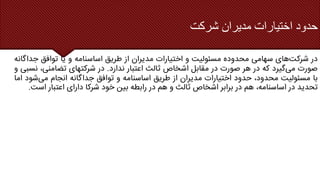 ‫شرکت‬ ‫مدیران‬ ‫اختیارات‬ ‫حدود‬
‫در‬
‫شرکت‬
‫های‬
‫سهامی‬
‫محدوده‬
‫مسئولیت‬
‫و‬
‫اختیارات‬
‫مدیران‬
‫از‬
‫طریق‬
‫اساسنامه‬
‫و‬
‫یا‬
‫توافق‬
‫جداگ‬
‫انه‬
‫صورت‬
‫می‬
‫گیرد‬
‫که‬
‫در‬
‫هر‬
‫صورت‬
‫در‬
‫مقابل‬
‫اشخاص‬
‫ثالث‬
‫اعتبار‬
‫ندارد‬
.
‫در‬
‫شرکتهای‬
،‫تضامنی‬
‫ن‬
‫سبی‬
‫و‬
‫با‬
‫مسئولیت‬
،‫محدود‬
‫حدود‬
‫اختیارات‬
‫مدیران‬
‫از‬
‫طریق‬
‫اساسنامه‬
‫و‬
‫توافق‬
‫جداگانه‬
‫انجام‬
‫می‬
‫شو‬
‫د‬
‫اما‬
‫تحدید‬
‫در‬
،‫اساسنامه‬
‫هم‬
‫در‬
‫برابر‬
‫اشخاص‬
‫ثالث‬
‫و‬
‫هم‬
‫در‬
‫رابطه‬
‫بین‬
‫خود‬
‫شرکا‬
‫دارای‬
‫اعتبار‬
‫اس‬
‫ت‬
.
 