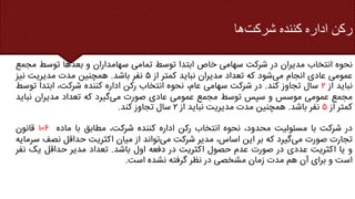 ‫شرکت‬ ‫کننده‬ ‫اداره‬ ‫رکن‬
‫ها‬
‫نحوه‬
‫انتخاب‬
‫مدیران‬
‫در‬
‫شرکت‬
‫سهامی‬
‫خاص‬
‫ابتدا‬
‫توسط‬
‫تمامی‬
‫سهامداران‬
‫و‬
‫بعدها‬
‫توسط‬
‫م‬
‫جمع‬
‫عمومی‬
‫عادی‬
‫انجام‬
‫می‬
‫شود‬
‫که‬
‫تعداد‬
‫مدیران‬
‫نباید‬
‫کمتر‬
‫از‬
۵
‫نفر‬
‫باشد‬
.
‫همچنین‬
‫مدت‬
‫مدیریت‬
‫نیز‬
‫نباید‬
‫از‬
۲
‫سال‬
‫تجاوز‬
‫کند‬
.
‫در‬
‫شرکت‬
‫سهامی‬
،‫عام‬
‫نحوه‬
‫انتخاب‬
‫رکن‬
‫اداره‬
‫کننده‬
،‫شرکت‬
‫ابتدا‬
‫ت‬
‫وسط‬
‫مجمع‬
‫عمومی‬
‫موسس‬
‫و‬
‫سپس‬
‫توسط‬
‫مجمع‬
‫عمومی‬
‫عادی‬
‫صورت‬
‫می‬
‫گیرد‬
‫که‬
‫تعداد‬
‫مدیران‬
‫نب‬
‫اید‬
‫کمتر‬
‫از‬
۵
‫نفر‬
‫باشد‬
.
‫همچنین‬
‫مدت‬
‫مدیریت‬
‫نباید‬
‫از‬
۲
‫سال‬
‫تجاوز‬
‫کند‬
.
‫در‬
‫شرکت‬
‫با‬
‫مسئولیت‬
،‫محدود‬
‫نحوه‬
‫انتخاب‬
‫رکن‬
‫اداره‬
‫کننده‬
،‫شرکت‬
‫مطابق‬
‫با‬
‫ماده‬
۱۰۶
‫قانون‬
‫تجارت‬
‫صورت‬
‫می‬
‫گیرد‬
‫که‬
‫بر‬
‫این‬
،‫اساس‬
‫مدیر‬
‫شرکت‬
‫می‬
‫تواند‬
‫از‬
‫میان‬
‫اکثریت‬
‫حداقل‬
‫نصف‬
‫سرمایه‬
‫و‬
‫یا‬
‫اکثریت‬
‫عددی‬
‫در‬
‫صورت‬
‫عدم‬
‫حصول‬
‫اکثریت‬
‫در‬
‫دفعه‬
‫اول‬
‫باشد‬
.
‫تعداد‬
‫مدیر‬
‫حداقل‬
‫یک‬
‫ن‬
‫فر‬
‫است‬
‫و‬
‫برای‬
‫آن‬
‫هم‬
‫مدت‬
‫زمان‬
‫مشخصی‬
‫در‬
‫نظر‬
‫گرفته‬
‫نشده‬
‫است‬
.
 