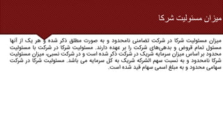 ‫شرکا‬ ‫مسئولیت‬ ‫میزان‬
‫میزان‬
‫مسئولیت‬
‫شرکا‬
‫در‬
‫شرکت‬
‫تضامنی‬
‫نامحدود‬
‫و‬
‫به‬
‫صورت‬
‫مطلق‬
‫ذکر‬
‫شده‬
‫و‬
‫هر‬
‫یک‬
‫از‬
‫آن‬
‫ها‬
‫مسئول‬
‫تمام‬
‫قروض‬
‫و‬
‫بدهی‬
‫های‬
‫شرکت‬
‫را‬
‫بر‬
‫عهده‬
‫دارند‬
.
‫مسئولیت‬
‫شرکا‬
‫در‬
‫شرکت‬
‫با‬
‫مسئولیت‬
‫محدود‬
‫بر‬
‫اساس‬
‫میزان‬
‫سرمایه‬
‫شریک‬
‫در‬
‫شرکت‬
‫ذکر‬
‫شده‬
‫است‬
‫و‬
‫در‬
‫شرکت‬
،‫نسبی‬
‫میزان‬
‫مس‬
‫ئولیت‬
‫شرکا‬
‫نامحدود‬
‫و‬
‫به‬
‫نسبت‬
‫سهم‬
‫الشرکه‬
‫شریک‬
‫به‬
‫کل‬
‫سرمایه‬
‫می‬
‫باشد‬
.
‫مسئولیت‬
‫شرک‬
‫ا‬
‫در‬
‫شرکت‬
‫سهامی‬
‫محدود‬
‫و‬
‫به‬
‫مبلغ‬
‫اسمی‬
‫سهام‬
‫قید‬
‫شده‬
‫است‬
.
 