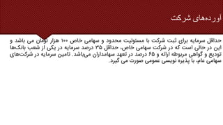 ‫آورده‬
‫شرکت‬ ‫های‬
‫حداقل‬
‫سرمایه‬
‫برای‬
‫ثبت‬
‫شرکت‬
‫با‬
‫مسئولیت‬
‫محدود‬
‫و‬
‫سهامی‬
‫خاص‬
۱۰۰
‫هزار‬
‫ناموت‬
‫می‬
‫باشد‬
‫و‬
‫این‬
‫در‬
‫حالی‬
‫است‬
‫که‬
‫در‬
‫شرکت‬
‫سهامی‬
،‫خاص‬
‫حداقل‬
۳۵
‫درصد‬
‫سرمایه‬
‫در‬
‫یکی‬
‫از‬
‫شعب‬
‫بانک‬
‫ها‬
‫تودیع‬
‫و‬
‫گواهی‬
‫مربوطه‬
‫ارائه‬
‫و‬
۶۵
‫درصد‬
‫در‬
‫تعهد‬
‫سهامداران‬
‫می‬
‫باشد‬
.
‫تامین‬
‫سرمایه‬
‫در‬
‫شرکت‬
‫های‬
‫سهامی‬
،‫عام‬
‫با‬
‫پذیره‬
‫نویسی‬
‫عمومی‬
‫صورت‬
‫می‬
‫گیرد‬
.
 