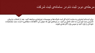 ‫دوم‬ ‫ی‬‫مرحله‬
:
‫شرکت‬ ‫ثبت‬ ‫ی‬‫سامانه‬ ‫در‬ ‫نام‬ ‫ثبت‬
‫کنید‬ ‫مراجعه‬ ‫غیرتجاری‬ ‫موسسات‬ ‫و‬ ‫ها‬‫شرکت‬ ‫ثبت‬ ‫کل‬ ‫اداره‬ ‫سایت‬ ‫به‬ ‫اینترنتی‬ ‫نام‬‫ثبت‬ ‫برای‬
.
‫انتخ‬ ‫از‬ ‫بعد‬
‫پذیرش‬ ‫اب‬
‫کنید‬ ‫پر‬ ‫کامل‬ ‫دقت‬ ‫با‬ ‫را‬ ‫آن‬ ‫فرم‬ ‫باید‬ ‫تأسیس‬
.
‫آن‬ ‫عنوان‬ ‫که‬ ‫اول‬ ‫ی‬‫مرحله‬ ‫در‬
«
‫متقاضی‬ ‫اطالعات‬
»
‫م‬ ‫باید‬ ،‫است‬
‫شخصات‬
‫شوید‬ ‫بعدی‬ ‫گام‬ ‫وارد‬ ‫سپس‬ ‫و‬ ‫کنید‬ ‫وارد‬ ‫را‬ ‫خودتان‬
.
 