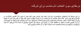 ‫سوم‬ ‫ی‬‫مرحله‬
:
‫شرکت‬ ‫برای‬ ‫مناسب‬ ‫نام‬ ‫انتخاب‬
‫در‬
‫این‬
‫مرحله‬
‫که‬
«
‫های‬‫نام‬
‫درخواستی‬
»
‫نام‬
،‫دارد‬
‫شما‬
‫باید‬
‫اسامی‬
‫مورد‬
‫نظر‬
‫خود‬
‫را‬
‫بدون‬
‫ذکر‬
‫ی‬‫کلمه‬
«
‫شرکت‬
»
‫در‬
‫ابتدای‬
‫ها‬‫آن‬
‫وارد‬
‫کنید‬
.
‫شما‬
‫مجاز‬
‫هستید‬
۵
‫نام‬
‫شرکت‬
‫را‬
‫به‬
‫ترتیب‬
‫اولویت‬
‫مورد‬
‫نظر‬
‫خود‬
‫در‬
‫فرم‬
‫وارد‬
‫کنید‬
‫تا‬
‫نهایت‬
‫ا‬
‫یکی‬
‫از‬
‫ها‬‫آن‬
‫انتخاب‬
‫شود‬
.
‫بایدها‬
‫و‬
‫نبایدهای‬
‫زیادی‬
‫برای‬
‫انتخاب‬
‫نام‬
‫وجود‬
‫دارد‬
‫که‬
‫توانید‬‫می‬
‫فرم‬
‫مربوط‬
‫به‬
‫ت‬
‫وضیحات‬
‫آن‬
‫را‬
‫از‬
‫همین‬
‫قسمت‬
‫دانلود‬
‫و‬
‫مطالعه‬
‫کنید‬
.
‫در‬
‫پایان‬
‫این‬
‫مرحله‬
‫یک‬
‫شماره‬
‫پیگیری‬
‫به‬
‫شما‬
‫داده‬
‫شود‬‫می‬
‫که‬
‫ب‬
‫عدا‬
‫توانید‬‫می‬
‫از‬
‫طریق‬
‫این‬
‫شماره‬
‫وضعیت‬
‫ثبت‬
‫شرکت‬
‫خود‬
‫را‬
‫در‬
‫سامانه‬
‫پیگیری‬
‫کنید‬
.
 