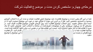 ‫چهارم‬ ‫ی‬‫مرحله‬
:
‫شرکت‬ ‫فعالیت‬ ‫موضوع‬ ‫و‬ ‫مدت‬ ‫کردن‬ ‫مشخص‬
‫شما‬
‫در‬
‫این‬
‫گام‬
‫یعنی‬
«
‫مدت‬
‫و‬
‫موضوع‬
‫فعالیت‬
»
‫باید‬
‫موضوع‬
‫اصلی‬
‫فعالیت‬
‫شرکت‬
‫و‬
‫مدت‬
‫آن‬
‫را‬
‫با‬
‫انتخاب‬
‫گ‬
‫ی‬‫زینه‬
‫محدود‬
‫و‬
‫نامحدود‬
‫مشخص‬
‫کنید‬
.
‫قبل‬
‫از‬
‫پر‬
‫کردن‬
‫این‬
‫موارد‬
‫با‬
‫شرکای‬
‫خود‬
‫در‬
‫مورد‬
‫این‬
‫موضوع‬
‫صحبت‬
‫کنید‬
‫ت‬
‫ا‬
‫در‬
‫آینده‬
‫دچار‬
‫مشکل‬
‫نشوید‬
.
‫برای‬
‫انتخاب‬
‫موضوع‬
‫فعالیت‬
‫باید‬
‫روی‬
‫ی‬‫گزینه‬
‫افزودن‬
‫موضوع‬
‫فعالیت‬
‫کلیک‬
‫کنید‬
.
‫در‬
‫ای‬‫پنجره‬
‫که‬
‫باز‬
،‫شود‬‫می‬
‫توانید‬‫می‬
‫یکی‬
‫از‬
‫موضوعات‬
‫شده‬‫تعریف‬
‫در‬
‫سامانه‬
‫را‬
‫انتخاب‬
‫کنید‬
.
‫فراموش‬
‫نکنی‬
‫د‬
‫که‬
‫یک‬
‫سری‬
‫از‬
‫ها‬‫فعالیت‬
‫به‬
‫اخذ‬
‫مجوز‬
‫احتیاج‬
‫دارند‬
.
‫لیست‬
‫این‬
‫ها‬‫فعالیت‬
‫نیز‬
‫در‬
‫همین‬
‫تب‬
‫برای‬
‫دانلود‬
‫گذاشته‬
‫ش‬
‫ده‬
‫است‬
.
‫چنانچه‬
‫فعالیت‬
‫شما‬
‫با‬
‫یکی‬
‫از‬
‫موارد‬
‫این‬
‫لیست‬
‫مطابقت‬
‫داشته‬
‫باشد‬
‫باید‬
‫برای‬
‫اخذ‬
‫مجوز‬
‫آن‬
‫اقدام‬
‫کنید‬
.
‫ا‬
‫گر‬
‫فعالیت‬
‫موردنظرتان‬
‫در‬
‫لیست‬
‫پیشنهادی‬
‫سامانه‬
‫قرار‬
‫نداشت‬
‫توانید‬‫می‬
‫خودتان‬
‫در‬
‫قسمت‬
‫شرح‬
‫فعالیت‬
‫این‬
‫موضو‬
‫ع‬
‫را‬
‫توضیح‬
‫دهید‬
.
 