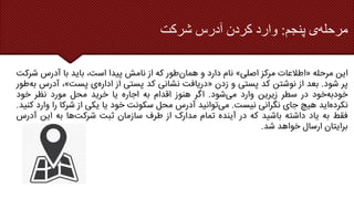 ‫پنجم‬ ‫ی‬‫مرحله‬
:
‫شرکت‬ ‫آدرس‬ ‫کردن‬ ‫وارد‬
‫این‬
‫مرحله‬
«
‫اطالعات‬
‫مرکز‬
‫اصلی‬
»
‫نام‬
‫دارد‬
‫و‬
‫طور‬‫همان‬
‫که‬
‫از‬
‫نامش‬
‫پیدا‬
،‫است‬
‫باید‬
‫با‬
‫آدرس‬
‫ش‬
‫رکت‬
‫پر‬
‫شود‬
.
‫بعد‬
‫از‬
‫نوشتن‬
‫کد‬
‫پستی‬
‫و‬
‫زدن‬
«
‫دریافت‬
‫نشانی‬
‫کد‬
‫پستی‬
‫از‬
‫ی‬‫اداره‬
‫پست‬
»
،
‫آدر‬
‫س‬
‫طور‬‫به‬
‫خود‬‫خودبه‬
‫در‬
‫سطر‬
‫زیرین‬
‫وارد‬
‫شود‬‫می‬
.
‫اگر‬
‫هنوز‬
‫اقدام‬
‫به‬
‫اجاره‬
‫یا‬
‫خرید‬
‫محل‬
‫مورد‬
‫نظر‬
‫خود‬
‫اید‬‫نکرده‬
‫هیچ‬
‫جای‬
‫نگرانی‬
‫نیست‬
.
‫توانید‬‫می‬
‫آدرس‬
‫محل‬
‫سکونت‬
‫خود‬
‫یا‬
‫یکی‬
‫از‬
‫شرکا‬
‫را‬
‫و‬
‫ارد‬
‫کنید‬
.
‫فقط‬
‫به‬
‫یاد‬
‫داشته‬
‫باشید‬
‫که‬
‫در‬
‫آینده‬
‫تمام‬
‫مدارک‬
‫از‬
‫طرف‬
‫سازمان‬
‫ثبت‬
‫ها‬‫شرکت‬
‫به‬
‫این‬
‫آد‬
‫رس‬
‫برایتان‬
‫ارسال‬
‫خواهد‬
‫شد‬
.
 