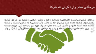 ‫هفتم‬ ‫ی‬‫مرحله‬
:
‫شرکا‬ ‫نام‬ ‫کردن‬ ‫وارد‬
‫ی‬‫مرحله‬
‫ششم‬
‫این‬
‫لیست‬
«
‫اشخاص‬
»
‫نام‬
‫دارد‬
‫و‬
‫باید‬
‫با‬
‫نوشتن‬
‫اسامی‬
‫و‬
‫شماره‬
‫ملی‬
‫شرکای‬
‫شرکت‬
‫تکمیل‬
‫شود‬
.
‫چنانچه‬
‫تعداد‬
‫شرکا‬
‫بیش‬
‫از‬
۱۵۰
‫نفر‬
،‫باشد‬
‫باید‬
‫لیستی‬
‫را‬
‫که‬
‫در‬
‫این‬
‫قسمت‬
‫از‬
‫سایت‬
‫گذاشته‬
‫شده‬
،‫است‬
‫دانلود‬
‫و‬
‫تکمیل‬
‫کنید‬
‫و‬
‫به‬
‫همراه‬
‫مدارک‬
‫مورد‬
‫نیاز‬
‫به‬
‫واحد‬
‫ثبتی‬
‫مربو‬
‫طه‬
‫پست‬
‫کنید‬
.
‫برای‬
‫ادامه‬
‫دادن‬
‫ی‬‫مرحله‬
‫نام‬‫ثبت‬
‫و‬
‫رفتن‬
‫به‬
‫ی‬‫مرحله‬
‫بعد‬
‫باید‬
‫نام‬
‫حداقل‬
‫یکی‬
‫از‬
‫شر‬
‫کا‬
‫را‬
‫وارد‬
‫کنید‬
.
 