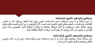 ‫ی‬‫مرحله‬
‫پانزدهم‬
:
‫تکمیل‬
‫اساسنامه‬
‫در‬
‫این‬
‫مرحله‬
‫و‬
‫با‬
‫زدن‬
«
‫دریافت‬
‫متن‬
‫اساسنامه‬
»
‫فرمی‬
‫برای‬
‫شما‬
‫ظاهر‬
‫شود‬‫می‬
‫که‬
‫بر‬
‫اساس‬
‫اطالعات‬
‫واردشده‬
‫در‬
‫های‬‫قسمت‬
‫قبلی‬
‫تکمیل‬
‫شده‬
‫است‬
.
‫اگر‬
‫اشتباهی‬
‫در‬
‫پر‬
‫کردن‬
‫های‬‫قسمت‬
‫قبلی‬
‫وجود‬
‫داشته‬
،‫باشد‬
‫توانید‬‫می‬
‫به‬
‫گام‬
‫مربوطه‬
‫مراجعه‬
‫و‬
‫ها‬‫آن‬
‫را‬
‫اصالح‬
‫کنید‬
.
‫همچنین‬
‫یک‬
‫س‬
‫ری‬
‫قوانین‬
‫در‬
‫پایین‬
‫آن‬
‫ذکر‬
‫شود‬‫می‬
‫که‬
‫بهتر‬
‫است‬
‫ها‬‫آن‬
‫را‬
‫دقیقا‬
‫مطالعه‬
‫کنید‬
.
‫ی‬‫مرحله‬
‫شانزدهم‬
:
‫تکمیل‬
‫نامه‬‫شرکت‬
‫این‬
‫مرحله‬
‫مانند‬
‫ی‬‫مرحله‬
‫قبل‬
‫است‬
‫و‬
‫با‬
‫زدن‬
«
‫دریافت‬
‫متن‬
‫نامه‬‫شرکت‬
»
‫متن‬
‫آن‬
‫در‬
‫کادر‬
‫پایی‬
‫نی‬
‫ظاهر‬
‫شود‬‫می‬
‫و‬
‫قابل‬
‫تغییر‬
‫دادن‬
‫است‬
.
 