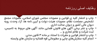 ‫وظایف‬
‫اصلی‬
‫روزنامه‬
•
‫چاپ‬
‫و‬
‫انتشار‬
‫کلیه‬
‫ی‬
‫قوانین‬
‫و‬
‫مصوبات‬
‫مجلس‬
‫شورای‬
،‫اسالمی‬
‫مصوبات‬
‫م‬
‫جمع‬
‫تشخیص‬
‫مصلحت‬
،‫نظام‬
‫مصوبات‬
‫هیئت‬
‫دولت‬
‫و‬
‫آیین‬
‫نامه‬
،‫ها‬
‫آراء‬
‫وحدت‬
‫رویه‬
‫دیوان‬
‫عالی‬
‫کشور‬
‫و‬
‫دیوان‬
‫عدالت‬
‫اداری‬
•
‫چاپ‬
‫و‬
‫نشر‬
‫برخی‬
‫آگهی‬
‫های‬
‫قانونی‬
‫قضایی‬
‫مانند‬
‫آگهی‬
‫های‬
‫مربوط‬
‫به‬
‫تاسی‬
،‫س‬
‫ثبت‬
‫شرکت‬
‫و‬
‫عالئم‬
‫تجاری‬
‫و‬
…
•
‫چاپ‬
‫و‬
‫انتشار‬
‫قوانین‬
‫و‬
‫مقررات‬
‫با‬
‫استناد‬
‫بر‬
‫ماده‬
۳
‫قانون‬
‫مدنی‬
•
‫انجام‬
‫کلیه‬
‫های‬‫سفارش‬
‫چاپی‬
‫و‬
‫مطبوعاتی‬
‫قوه‬
‫قضائیه‬
‫و‬
‫سازمان‬
‫های‬
‫وابست‬
‫ه‬
 