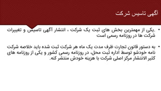 ‫آگهی‬
‫تاسیس‬
‫شرکت‬
•
.
‫یکی‬
‫از‬
‫مهمترین‬
‫بخش‬
‫های‬
‫ثبت‬
‫یک‬
‫شرکت‬
،
‫انتشار‬
‫آگهی‬
‫تاسیس‬
‫و‬
‫تغیی‬
‫رات‬
‫شرکت‬
‫ها‬
‫در‬
‫روزنامه‬
‫رسمی‬
‫است‬
•
‫به‬
‫دستور‬
‫قانون‬
‫تجارت‬
‫ظرف‬
‫مدت‬
‫یک‬
‫ماه‬
‫هر‬
‫شرکت‬
‫ثبت‬
‫شده‬
‫باید‬
‫خالصه‬
‫ش‬
‫رکت‬
‫نامه‬
‫خودشو‬
‫توسط‬
‫اداره‬
‫ثبت‬
،‫محل‬
‫در‬
‫روزنامه‬
‫رسمی‬
‫کشور‬
‫و‬
‫یکی‬
‫از‬
‫روزنامه‬
‫ها‬
‫ی‬
‫کثیر‬
‫االنتشار‬
‫مرکز‬
‫اصلی‬
‫شرکت‬
‫با‬
‫هزینه‬
‫خودش‬
‫منتشر‬
‫کنه‬
.
 