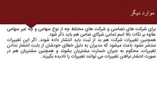 ‫موارد‬
‫دیگر‬
‫برای‬
‫شرکت‬
‫های‬
‫تضامنی‬
‫و‬
‫شرکت‬
‫های‬
‫مختلط‬
‫چه‬
‫از‬
‫نوع‬
‫سهامی‬
‫و‬
‫چه‬
‫غیر‬
‫سهام‬
‫ی‬
‫عالوه‬
‫بر‬
‫نکات‬
‫باال‬
‫اسم‬
‫تمامی‬
‫شرکای‬
‫ضامن‬
‫هم‬
‫باید‬
‫ذکر‬
‫شود‬
.
‫همچنین‬
‫تغییرات‬
‫شرکت‬
‫هم‬
‫بد‬
‫از‬
‫ثبت‬
‫باید‬
‫انتشار‬
‫داده‬
‫شوند‬
.
‫اگر‬
‫این‬
‫تغیی‬
‫رات‬
‫منتشر‬
‫نشود‬
‫باعث‬
‫میشود‬
‫که‬
‫مدیران‬
‫به‬
‫دلیل‬
‫خطای‬
‫خودشان‬
‫از‬
‫بابت‬
‫انتش‬
‫ار‬
‫ندادن‬
،‫تغییرات‬
‫محکوم‬
‫به‬
‫جبران‬
‫خسارت‬
‫مشتریان‬
‫بشوند‬
‫و‬
‫همچنین‬
‫مشتریان‬
‫هم‬
‫د‬
‫ر‬
‫صورت‬
‫انتشار‬
‫نیافتن‬
‫تغییرات‬
‫می‬
‫توانند‬
‫تغییرات‬
‫را‬
‫نادیده‬
‫بگیرند‬
.
 