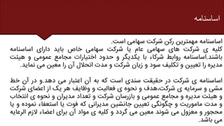 ‫اساسنامه‬
‫اساسنامه‬
‫مهمترین‬
‫رکن‬
‫شرکت‬
‫سهامی‬
‫است‬
.
‫کلیه‬
‫ی‬
‫شرکت‬
‫های‬
‫سهامی‬
‫عام‬
‫یا‬
‫شرکت‬
‫سهامی‬
‫خاص‬
‫باید‬
‫دارای‬
‫اساسنامه‬
‫باشند‬
.
‫اساسنامه‬
‫روابط‬
‫شرکاء‬
‫با‬
‫یکدیگر‬
‫و‬
‫حدود‬
‫اختیارات‬
‫مجامع‬
‫عمومی‬
‫و‬
‫هی‬
‫ئت‬
‫مدیره‬
‫را‬
‫تعیین‬
‫و‬
‫تکلیف‬
‫سود‬
‫و‬
‫زیان‬
‫شرکت‬
‫و‬
‫مدت‬
‫انحالل‬
‫آن‬
‫را‬
‫معین‬
‫می‬
‫نمای‬
‫د‬
.
‫اساسنامه‬
‫ی‬
‫شرکت‬
‫در‬
‫حقیقت‬
‫سندی‬
‫است‬
‫که‬
‫به‬
‫آن‬
‫اعتبار‬
‫می‬
‫دهد‬
.
‫و‬
‫در‬
‫آن‬
‫خط‬
‫مشی‬
‫و‬
‫سرمایه‬
‫ی‬
‫هدف‬،‫شرکت‬
‫و‬
‫نحوه‬
‫ی‬
‫فعالیت‬
‫و‬
‫وظایف‬
‫هر‬
‫یک‬
‫از‬
‫اعضای‬
‫شرکت‬
‫و‬
‫هیئت‬
‫مدیره‬
‫و‬
‫مجامع‬
‫عمومی‬
‫و‬
‫بازرسان‬
‫شرکت‬
‫و‬
‫تعداد‬
‫مدیران‬
‫و‬
‫نحوه‬
‫ی‬
‫انتخاب‬
‫و‬
‫مدت‬
‫ماموریت‬
‫و‬
‫چگونگی‬
‫تعیین‬
‫جانشین‬
‫مدیرانی‬
‫که‬
‫فوت‬
‫یا‬
‫استعفاء‬
‫نم‬
‫وده‬
‫و‬
‫یا‬
‫محجور‬
‫و‬
‫معزول‬
‫می‬
‫شوند‬
‫معین‬
‫می‬
‫گردد‬
‫و‬
‫کلیه‬
‫ی‬
‫مواد‬
‫آن‬
‫برای‬
‫اعضاء‬
‫الزم‬
‫الرعای‬
‫ه‬
‫می‬
‫باشد‬
.
 