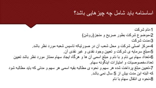 ‫اساسنامه‬
‫باید‬
‫شامل‬
‫چه‬
‫چیزهایی‬
‫باشد؟‬
1
-
‫شرکت‬ ‫نام‬
2
-
‫منجز‬ ‫و‬ ‫صریح‬ ‫بطور‬ ‫شرکت‬ ‫موضوع‬
(
‫روشن‬
)
3
-
‫شرکت‬ ‫مدت‬
4
-
‫باشد‬ ‫نظر‬ ‫مورد‬ ‫شعبه‬ ‫تاسیس‬ ‫صورتیکه‬ ‫در‬ ‫آن‬ ‫شعب‬ ‫محل‬ ‫و‬ ‫شرکت‬ ‫اصلی‬ ‫مرکز‬
.
5
-
‫آن‬ ‫نقدی‬ ‫غیر‬ ‫و‬ ‫نقدی‬ ‫وجود‬ ‫تعیین‬ ‫و‬ ‫شرکت‬ ‫ی‬ ‫سرمایه‬ ‫مبلغ‬
.
6
-
‫تعیی‬ ‫باشد‬ ‫نظر‬ ‫مورد‬ ‫ممتاز‬ ‫سهام‬ ‫ایجاد‬ ‫هرگاه‬ ‫و‬ ‫ها‬ ‫آن‬ ‫اسمی‬ ‫مبلغ‬ ‫و‬ ‫نام‬ ‫با‬ ‫و‬ ‫نام‬ ‫بی‬ ‫سهام‬ ‫تعداد‬
‫ن‬
‫سهام‬ ‫اینگونه‬ ‫امتیازات‬ ‫و‬ ‫خصوصیات‬،‫تعداد‬
.
7
-
‫مطال‬ ‫باید‬ ‫که‬ ‫مدتی‬ ‫و‬ ‫سهم‬ ‫هر‬ ‫اسمی‬ ‫بقیه‬ ‫مطالبه‬ ‫ی‬ ‫نحوه‬ ‫و‬ ‫سهم‬ ‫هر‬ ‫شده‬ ‫پرداخت‬ ‫مبلغ‬ ‫تعیین‬
‫شود‬ ‫به‬
‫از‬ ‫بیش‬ ‫مدت‬ ‫این‬ ‫البته‬ ‫که‬
5
‫باشد‬ ‫نمی‬ ‫سال‬
.
8
-
‫نام‬ ‫با‬ ‫سهام‬ ‫انتقال‬ ‫ی‬ ‫نحوه‬
 