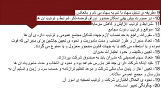 9
-
‫بالعکس‬ ‫و‬ ‫نام‬ ‫بی‬ ‫سهام‬ ‫به‬ ‫نام‬ ‫با‬ ‫سهام‬ ‫تبدیل‬ ‫ی‬ ‫طریقه‬
.
10
-
‫ها‬ ‫آن‬ ‫ترتیب‬ ‫و‬ ‫شرایط‬ ‫ذکر‬،‫قرضه‬ ‫اوراق‬ ‫صدور‬ ‫امکان‬ ‫بینی‬ ‫پیش‬ ‫صورت‬ ‫در‬
11
-
‫سرمایه‬ ‫کاهش‬ ‫و‬ ‫افزایش‬ ‫ترتیب‬ ‫و‬ ‫شرایط‬
12
-
‫مجامع‬ ‫دعوت‬ ‫ترتیب‬ ‫و‬ ‫مواقع‬
13
-
‫ها‬ ‫آن‬ ‫ی‬ ‫اداره‬ ‫ترتیب‬ ‫و‬ ‫عمومی‬ ‫مجامع‬ ‫تشکیل‬ ‫جهت‬ ‫الزم‬ ‫نصاب‬ ‫حد‬ ‫به‬ ‫راجع‬ ‫مقررات‬
14
-
‫ف‬ ‫که‬ ‫مدیرانی‬ ‫برای‬ ‫جانشین‬ ‫تعیین‬ ‫ی‬ ‫نحوه‬ ‫و‬ ‫ماموریت‬ ‫مدت‬ ‫و‬ ‫انتخاب‬ ‫طرز‬ ‫و‬ ‫مدیران‬ ‫تعداد‬
‫وت‬
‫گردند‬ ‫می‬ ‫ممنوع‬ ‫یا‬ ‫و‬ ‫معزول‬،‫محجور‬ ‫قانون‬ ‫جهات‬ ‫به‬ ‫یا‬ ‫کنند‬ ‫می‬ ‫استعفاء‬ ‫یا‬ ‫و‬ ‫نموده‬
.
15
-
‫مدیران‬ ‫اختیارات‬ ‫حدود‬ ‫و‬ ‫وظایف‬ ‫تعیین‬
16
-
‫بپردازند‬ ‫شرکت‬ ‫صندوق‬ ‫به‬ ‫باید‬ ‫مدیران‬ ‫که‬ ‫تضمینی‬ ‫سهام‬ ‫تعداد‬
.
17
-
‫ها‬ ‫آن‬ ‫ماموریت‬ ‫مدت‬ ‫و‬ ‫انتخاب‬ ‫ی‬ ‫نحوه‬ ‫و‬ ‫بود‬ ‫خواهد‬ ‫بازرس‬ ‫نفر‬ ‫چند‬ ‫دارای‬ ‫شرکت‬ ‫اینکه‬ ‫قید‬
18
-
‫تسل‬ ‫و‬ ‫زیان‬ ‫و‬ ‫سود‬ ‫حساب‬ ‫و‬ ‫ترازنامه‬ ‫تنظیم‬ ‫موعد‬ ‫و‬ ‫شرکت‬ ‫مالی‬ ‫سال‬ ‫پایان‬ ‫و‬ ‫آغاز‬ ‫تعیین‬
‫به‬ ‫آن‬ ‫یم‬
‫ساالنه‬ ‫عمومی‬ ‫مجمع‬ ‫و‬ ‫بازرسان‬
.
19
-
‫آن‬ ‫امور‬ ‫ی‬ ‫تصفیه‬ ‫ترتیب‬ ‫و‬ ‫شرکت‬ ‫اختیاری‬ ‫انحالل‬ ‫ی‬ ‫نحوه‬
.
20
-
‫اساسنامه‬ ‫تغییر‬ ‫چگونگی‬
.
 