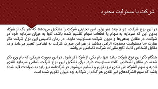 ‫محدود‬ ‫مسئولیت‬ ‫با‬ ‫شرکت‬
‫در‬
‫این‬
‫نوع‬
،‫شرکت‬
‫دو‬
‫یا‬
‫چند‬
‫نفر‬
‫برای‬
‫امور‬
‫تجارتی‬
‫شرکت‬
‫را‬
‫تشکیل‬
‫می‬
‫دهند‬
‫که‬
‫هر‬
‫یک‬
‫از‬
‫ش‬
،‫رکا‬
‫بدون‬
‫این‬
‫که‬
‫سرمایه‬
‫به‬
‫سهام‬
‫یا‬
‫قطعات‬
‫سهام‬
‫تقسیم‬
‫شده‬
،‫باشد‬
‫تنها‬
‫به‬
‫میزان‬
‫سرمایه‬
‫خ‬
‫ود‬
‫در‬
،‫شرکت‬
‫در‬
‫مقابل‬
‫بدهی‬
‫ها‬
‫و‬
‫دیون‬
‫شرکت‬
‫مسئولیت‬
‫دارند‬
.
‫در‬
‫زمان‬
‫تاسیس‬
‫این‬
‫نوع‬
‫شرکت‬
‫ذکر‬
‫عبارت‬
«
‫با‬
‫مسئولیت‬
‫محدود‬
»
‫الزامی‬
‫مباشد‬
‫در‬
‫غیر‬
‫این‬
‫صورت‬
‫شرکت‬
‫به‬
‫تضامنی‬
‫تغییر‬
‫م‬
‫ی‬
‫یابد‬
‫و‬
‫در‬
‫مقابل‬
‫اشخاص‬
‫ثالث‬
‫تابع‬
‫مقررات‬
‫شرکت‬
‫تضامنی‬
‫می‬
‫باشد‬
.
‫هنگام‬
‫ذکر‬
‫این‬
‫نوع‬
‫شرکت‬
‫نباید‬
‫تنها‬
‫نام‬
‫یکی‬
‫از‬
‫شرکا‬
‫ذکر‬
‫شود‬
.
‫در‬
‫این‬
‫صورت‬
‫شریکی‬
‫ک‬
‫ه‬
‫نام‬
‫وی‬
‫ذکر‬
،‫شده‬
‫در‬
‫مقابل‬
‫اشخاص‬
‫ثالث‬
‫مسئولیت‬
‫دارد‬
.
‫برای‬
‫تشکیل‬
‫این‬
‫نوع‬
،‫شرکت‬
‫تمامی‬
‫سرمای‬
‫ه‬
‫نقدی‬
‫تادیه‬
‫و‬
‫سهم‬
‫الشرکه‬
‫غیر‬
‫نقدی‬
‫نیز‬
‫تقویم‬
‫و‬
‫تسلیم‬
‫می‬
‫شود‬
.
‫در‬
‫شرکتنامه‬
‫نیز‬
‫باید‬
‫به‬
‫ص‬
‫راحت‬
‫قید‬
‫شده‬
‫باشد‬
‫که‬
‫سهم‬
‫الشرکه‬
‫های‬
‫غیر‬
‫نقدی‬
‫هر‬
‫کدام‬
‫از‬
‫شرکا‬
‫به‬
‫چه‬
‫میزان‬
‫تقویم‬
‫شده‬
‫است‬
.
 
