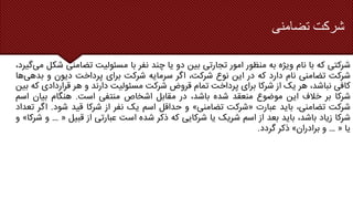 ‫تضامنی‬ ‫شرکت‬
‫شرکتی‬
‫که‬
‫با‬
‫نام‬
‫ویژه‬
‫به‬
‫منظور‬
‫امور‬
‫تجارتی‬
‫بین‬
‫دو‬
‫یا‬
‫چند‬
‫نفر‬
‫با‬
‫مسئولیت‬
‫تضامنی‬
‫شکل‬
‫می‬
،‫گیرد‬
‫شرکت‬
‫تضامنی‬
‫نام‬
‫دارد‬
‫که‬
‫در‬
‫این‬
‫نوع‬
،‫شرکت‬
‫اگر‬
‫سرمایه‬
‫شرکت‬
‫برای‬
‫پرداخت‬
‫دیون‬
‫و‬
‫بد‬
‫هی‬
‫ها‬
‫کافی‬
،‫نباشد‬
‫هر‬
‫یک‬
‫از‬
‫شرکا‬
‫برای‬
‫پرداخت‬
‫تمام‬
‫قروض‬
‫شرکت‬
‫مسئولیت‬
‫دارند‬
‫و‬
‫هر‬
‫قراردادی‬
‫که‬
‫بین‬
‫شرکا‬
‫بر‬
‫خالف‬
‫این‬
‫موضوع‬
‫منعقد‬
‫شده‬
،‫باشد‬
‫در‬
‫مقابل‬
‫اشخاص‬
‫منتفی‬
‫است‬
.
‫هنگام‬
‫بیان‬
‫اسم‬
‫شرکت‬
،‫تضامنی‬
‫باید‬
‫عبارت‬
«
‫شرکت‬
‫تضامنی‬
»
‫و‬
‫حداقل‬
‫اسم‬
‫یک‬
‫نفر‬
‫از‬
‫شرکا‬
‫قید‬
‫شود‬
.
‫ا‬
‫گر‬
‫تعداد‬
‫شرکا‬
‫زیاد‬
،‫باشد‬
‫باید‬
‫بعد‬
‫از‬
‫اسم‬
‫شریک‬
‫یا‬
‫شرکایی‬
‫که‬
‫ذکر‬
‫شده‬
‫است‬
‫عبارتی‬
‫از‬
‫قبیل‬
«
…
‫و‬
‫شرکا‬
»
‫و‬
‫یا‬
«
…
‫و‬
‫برادران‬
»
‫ذکر‬
‫گردد‬
.
 