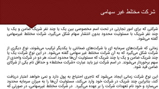 ‫سهامی‬ ‫غیر‬ ‫مختلط‬ ‫شرکت‬
‫شرکتی‬
‫که‬
‫برای‬
‫امور‬
‫تجارتی‬
‫در‬
‫تحت‬
‫اسم‬
‫مخصوصی‬
‫بین‬
‫یک‬
‫یا‬
‫چند‬
‫نفر‬
‫شریک‬
‫ضامن‬
‫و‬
‫یک‬
‫یا‬
‫چند‬
‫نفر‬
‫شریک‬
‫با‬
‫مسئولیت‬
‫محدود‬
‫بدون‬
‫انتشار‬
‫سهام‬
‫شکل‬
‫می‬
،‫گیرد‬
‫شرکت‬
‫مختلط‬
‫غی‬
‫رسهامی‬
‫گفته‬
‫می‬
‫شود‬
.
‫زمانی‬
‫که‬
‫شرکت‬
‫های‬
‫سرمایه‬
‫ای‬
‫با‬
‫شرکت‬
‫های‬
‫ضمانتی‬
‫با‬
‫یکدیگر‬
‫ترکیب‬
‫می‬
،‫شوند‬
‫نوع‬
‫دیگری‬
‫از‬
‫شرکت‬
‫شکل‬
‫می‬
‫گیرد‬
‫که‬
‫به‬
‫آن‬
‫شرکت‬
‫مختلط‬
‫غیر‬
‫سهامی‬
‫گفته‬
‫می‬
‫شود‬
.
‫در‬
‫این‬
‫نوع‬
‫شرک‬
‫ت‬
‫یک‬
‫یا‬
‫چند‬
‫شریک‬
‫ضامن‬
‫و‬
‫یک‬
‫یا‬
‫چند‬
‫شریک‬
‫که‬
‫مسئولیت‬
‫آن‬
‫ها‬
‫محدود‬
،‫است‬
‫هر‬
‫دو‬
‫در‬
‫شرکت‬
‫واحدی‬
‫از‬
‫سهم‬
‫برخوردار‬
‫می‬
‫شوند‬
.
‫در‬
‫اسم‬
‫شرکت‬
‫نیز‬
‫باید‬
‫عبارت‬
«
‫شرکت‬
‫مختلط‬
»
‫و‬
‫حداقل‬
‫نام‬
‫یکی‬
‫ا‬
‫ز‬
‫شرکای‬
‫ضامن‬
‫قید‬
‫شود‬
.
‫این‬
‫نوع‬
‫شرکت‬
‫زمانی‬
‫ایجاد‬
‫می‬
‫شود‬
‫که‬
‫تاجری‬
‫احتیاج‬
‫به‬
‫پول‬
‫دارد‬
‫و‬
‫نمی‬
‫خواهد‬
‫اعتبار‬
‫دریاف‬
‫ت‬
،‫کند‬
‫بنابراین‬
‫چند‬
‫شریک‬
‫در‬
‫شرکت‬
‫خود‬
‫وارد‬
‫می‬
،‫کند‬
‫مسئولیت‬
‫آن‬
‫ها‬
‫را‬
‫به‬
‫میزان‬
‫سرمایه‬
‫محدود‬
‫می‬
‫سازد‬
‫و‬
‫خود‬
‫نام‬
‫تعهدات‬
‫شرکت‬
‫را‬
‫بر‬
‫عهده‬
‫می‬
‫گیرد‬
.
‫در‬
‫شرکت‬
‫مختلط‬
،‫غیرسهامی‬
‫در‬
‫صورت‬
‫ی‬
‫که‬
 