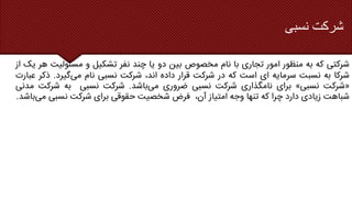 ‫نسبی‬ ‫شرکت‬
‫شرکتی‬
‫که‬
‫به‬
‫منظور‬
‫امور‬
‫تجاری‬
‫با‬
‫نام‬
‫مخصوص‬
‫بین‬
‫دو‬
‫یا‬
‫چند‬
‫نفر‬
‫تشکیل‬
‫و‬
‫مسئولی‬
‫ت‬
‫هر‬
‫یک‬
‫از‬
‫شرکا‬
‫به‬
‫نسبت‬
‫سرمایه‬
‫ای‬
‫است‬
‫که‬
‫در‬
‫شرکت‬
‫قرار‬
‫داده‬
،‫اند‬
‫شرکت‬
‫نسبی‬
‫نام‬
‫می‬
‫گیرد‬
.
‫ذک‬
‫ر‬
‫عبارت‬
«
‫شرکت‬
‫نسبی‬
»
‫برای‬
‫نامگذاری‬
‫شرکت‬
‫نسبی‬
‫ضروری‬
‫می‬
‫باشد‬
.
‫شرکت‬
‫نسبی‬
‫به‬
‫شرکت‬
‫مدنی‬
‫شباهت‬
‫زیادی‬
‫دارد‬
‫چرا‬
‫که‬
‫تنها‬
‫وجه‬
‫امتیاز‬
،‫آن‬
‫فرض‬
‫شخصیت‬
‫حقوقی‬
‫برای‬
‫شرکت‬
‫نسبی‬
‫م‬
‫ی‬
‫باشد‬
.
 