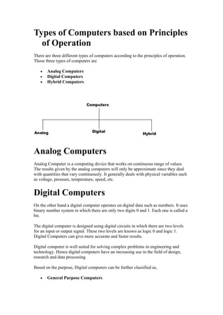 Types of Computers based on Principles
of Operation
There are three different types of computers according to the principles of operation.
Those three types of computers are
•
•
•

Analog Computers
Digital Computers
Hybrid Computers

Analog Computers
Analog Computer is a computing device that works on continuous range of values.
The results given by the analog computers will only be approximate since they deal
with quantities that vary continuously. It generally deals with physical variables such
as voltage, pressure, temperature, speed, etc.

Digital Computers
On the other hand a digital computer operates on digital data such as numbers. It uses
binary number system in which there are only two digits 0 and 1. Each one is called a
bit.
The digital computer is designed using digital circuits in which there are two levels
for an input or output signal. These two levels are known as logic 0 and logic 1.
Digital Computers can give more accurate and faster results.
Digital computer is well suited for solving complex problems in engineering and
technology. Hence digital computers have an increasing use in the field of design,
research and data processing.
Based on the purpose, Digital computers can be further classified as,
•

General Purpose Computers

 