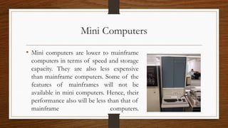Mini Computers
• Mini computers are lower to mainframe
computers in terms of speed and storage
capacity. They are also less expensive
than mainframe computers. Some of the
features of mainframes will not be
available in mini computers. Hence, their
performance also will be less than that of
mainframe computers.
 