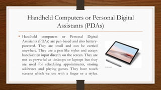 Handheld Computers or Personal Digital
Assistants (PDAs)
• Handheld computers or Personal Digital
Assistants (PDAs) are pen-based and also battery-
powered. They are small and can be carried
anywhere. They use a pen like stylus and accept
handwritten input directly on the screen. They are
not as powerful as desktops or laptops but they
are used for scheduling appointments, storing
addresses and playing games. They have touch
screens which we use with a finger or a stylus.
 