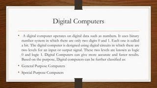Digital Computers
• A digital computer operates on digital data such as numbers. It uses binary
number system in which there are only two digits 0 and 1. Each one is called
a bit. The digital computer is designed using digital circuits in which there are
two levels for an input or output signal. These two levels are known as logic
0 and logic 1. Digital Computers can give more accurate and faster results.
Based on the purpose, Digital computers can be further classified as:
• General Purpose Computers
• Special Purpose Computers
 