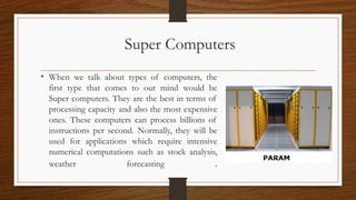 Super Computers
• When we talk about types of computers, the
first type that comes to our mind would be
Super computers. They are the best in terms of
processing capacity and also the most expensive
ones. These computers can process billions of
instructions per second. Normally, they will be
used for applications which require intensive
numerical computations such as stock analysis,
weather forecasting .
 