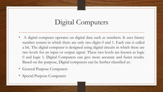 Digital Computers
• A digital computer operates on digital data such as numbers. It uses binary
number system in which the...