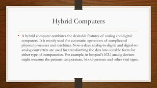 Hybrid Computers
• A hybrid computer combines the desirable features of analog and digital
computers. It is mostly used fo...