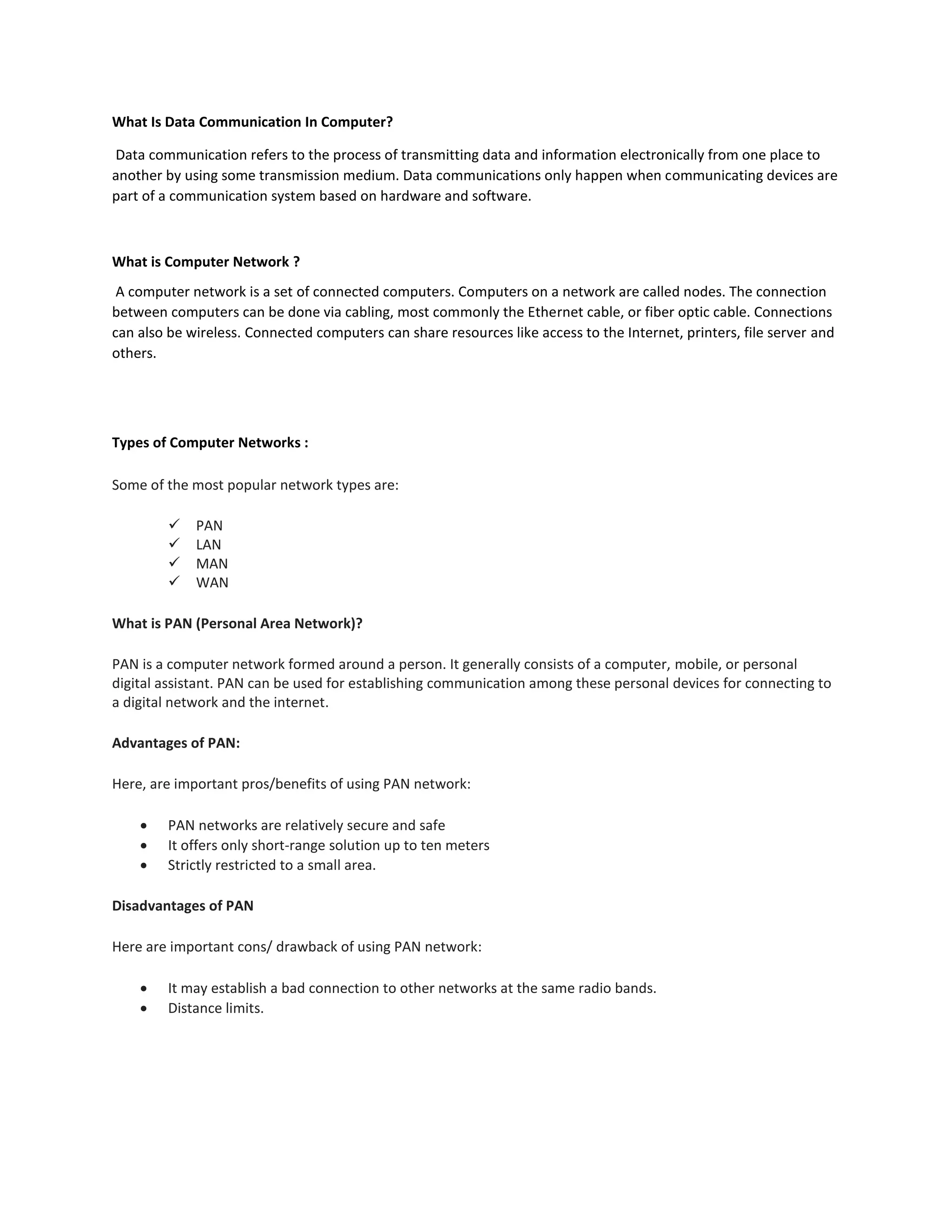 What Is Data Communication In Computer?
Data communication refers to the process of transmitting data and information electronically from one place to
another by using some transmission medium. Data communications only happen when communicating devices are
part of a communication system based on hardware and software.
What is Computer Network ?
A computer network is a set of connected computers. Computers on a network are called nodes. The connection
between computers can be done via cabling, most commonly the Ethernet cable, or fiber optic cable. Connections
can also be wireless. Connected computers can share resources like access to the Internet, printers, file server and
others.
Types of Computer Networks :
Some of the most popular network types are:
 PAN
 LAN
 MAN
 WAN
What is PAN (Personal Area Network)?
PAN is a computer network formed around a person. It generally consists of a computer, mobile, or personal
digital assistant. PAN can be used for establishing communication among these personal devices for connecting to
a digital network and the internet.
Advantages of PAN:
Here, are important pros/benefits of using PAN network:
 PAN networks are relatively secure and safe
 It offers only short-range solution up to ten meters
 Strictly restricted to a small area.
Disadvantages of PAN
Here are important cons/ drawback of using PAN network:
 It may establish a bad connection to other networks at the same radio bands.
 Distance limits.
 