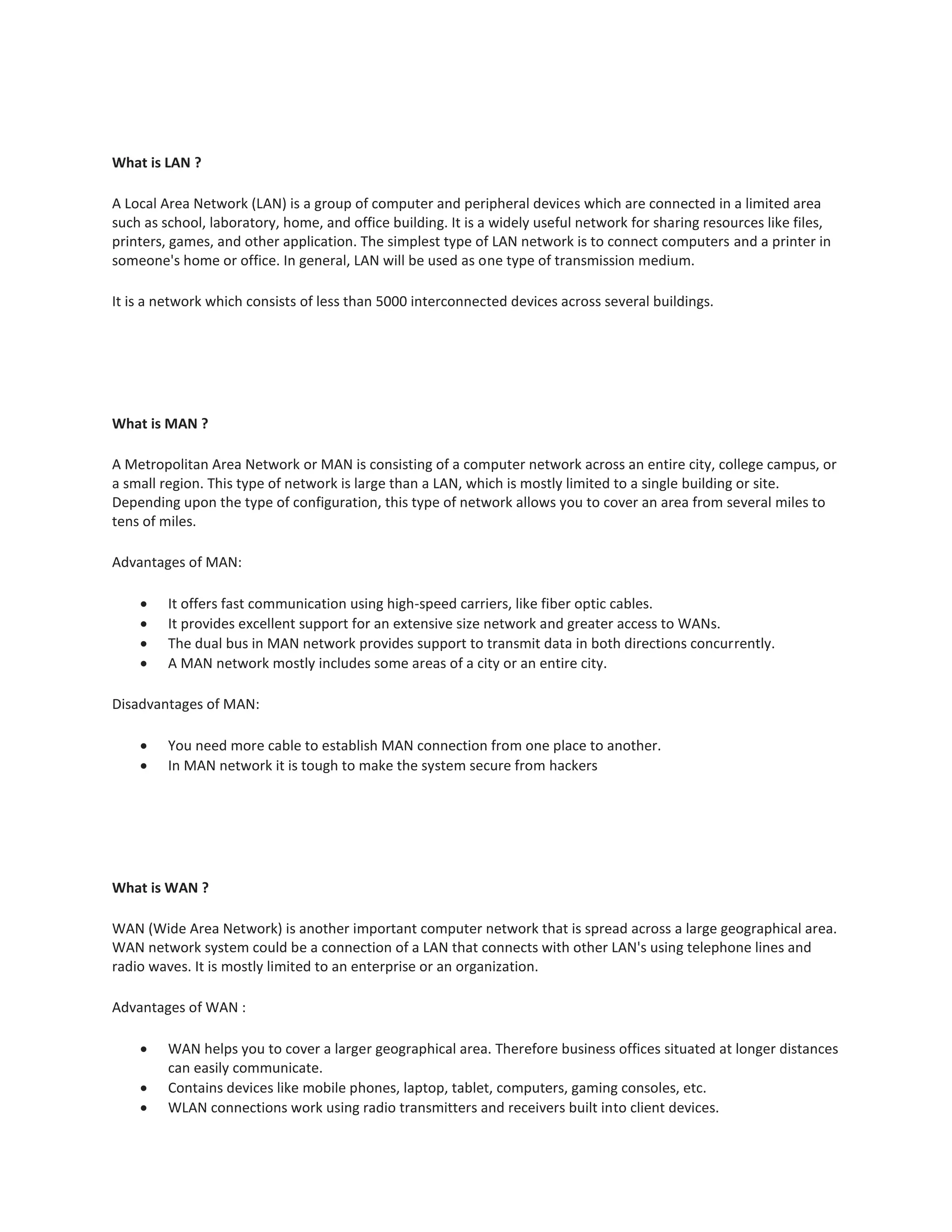 What is LAN ?
A Local Area Network (LAN) is a group of computer and peripheral devices which are connected in a limited area
such as school, laboratory, home, and office building. It is a widely useful network for sharing resources like files,
printers, games, and other application. The simplest type of LAN network is to connect computers and a printer in
someone's home or office. In general, LAN will be used as one type of transmission medium.
It is a network which consists of less than 5000 interconnected devices across several buildings.
What is MAN ?
A Metropolitan Area Network or MAN is consisting of a computer network across an entire city, college campus, or
a small region. This type of network is large than a LAN, which is mostly limited to a single building or site.
Depending upon the type of configuration, this type of network allows you to cover an area from several miles to
tens of miles.
Advantages of MAN:
 It offers fast communication using high-speed carriers, like fiber optic cables.
 It provides excellent support for an extensive size network and greater access to WANs.
 The dual bus in MAN network provides support to transmit data in both directions concurrently.
 A MAN network mostly includes some areas of a city or an entire city.
Disadvantages of MAN:
 You need more cable to establish MAN connection from one place to another.
 In MAN network it is tough to make the system secure from hackers
What is WAN ?
WAN (Wide Area Network) is another important computer network that is spread across a large geographical area.
WAN network system could be a connection of a LAN that connects with other LAN's using telephone lines and
radio waves. It is mostly limited to an enterprise or an organization.
Advantages of WAN :
 WAN helps you to cover a larger geographical area. Therefore business offices situated at longer distances
can easily communicate.
 Contains devices like mobile phones, laptop, tablet, computers, gaming consoles, etc.
 WLAN connections work using radio transmitters and receivers built into client devices.
 
