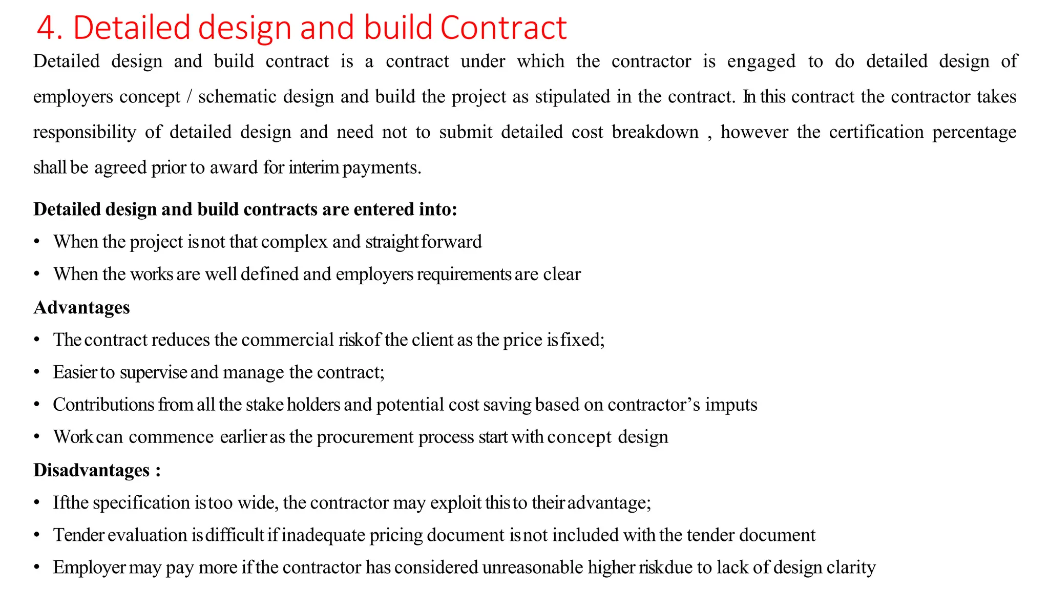 4. Detaileddesign and build Contract
Detailed design and build contract is a contract under which the contractor is engaged to do detailed design of
employers concept / schematic design and build the project as stipulated in the contract. In this contract the contractor takes
responsibility of detailed design and need not to submit detailed cost breakdown , however the certification percentage
shallbe agreed prior to award for interimpayments.
Detailed design and build contracts are entered into:
• When the project isnot that complex and straightforward
• When the worksare well defined and employers requirementsare clear
Advantages
• Thecontract reduces the commercial riskof the client as the price isfixed;
• Easierto superviseand manage the contract;
• Contributionsfromallthe stakeholders and potential cost saving based on contractor’s imputs
• Workcan commence earlieras the procurement process startwith concept design
Disadvantages :
• Ifthe specification istoo wide, the contractor may exploit thisto theiradvantage;
• Tenderevaluation isdifficultifinadequate pricing document isnot included with the tender document
• Employermay pay more ifthe contractor has considered unreasonable higher riskdue to lack of design clarity
 