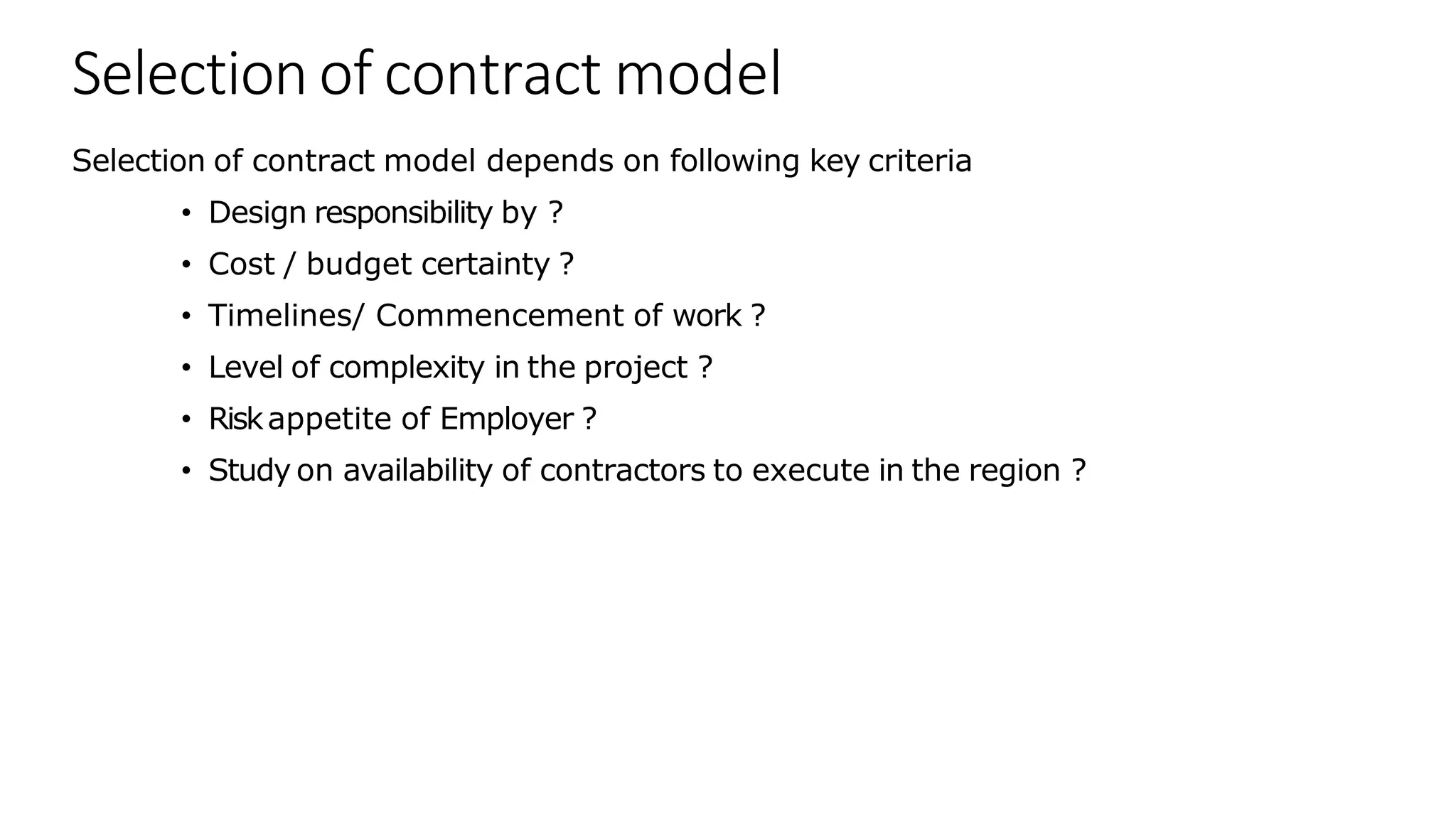 Selection of contract model
Selection of contract model depends on following key criteria
• Design responsibility by ?
• Cost / budget certainty ?
• Timelines/ Commencement of work ?
• Level of complexity in the project ?
• Riskappetite of Employer ?
• Study on availability of contractors to execute in the region ?
 
