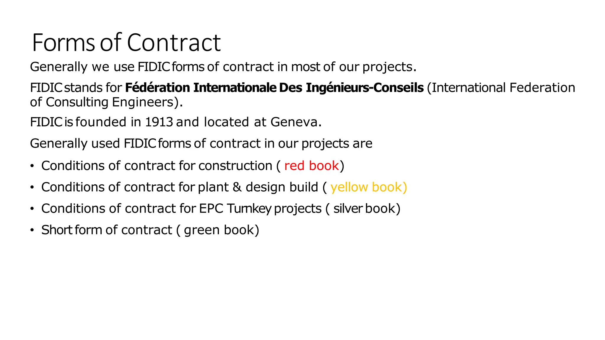 Formsof Contract
Generally we use FIDICforms of contract in most of our projects.
FIDICstands for Fédération Internationale Des Ingénieurs-Conseils (International Federation
of Consulting Engineers).
FIDICis founded in 1913 and located at Geneva.
Generally used FIDICforms of contract in our projects are
• Conditions of contract for construction ( red book)
• Conditions of contract for plant & design build ( yellow book)
• Conditions of contract for EPC Turnkeyprojects ( silverbook)
• Shortform of contract ( green book)
 