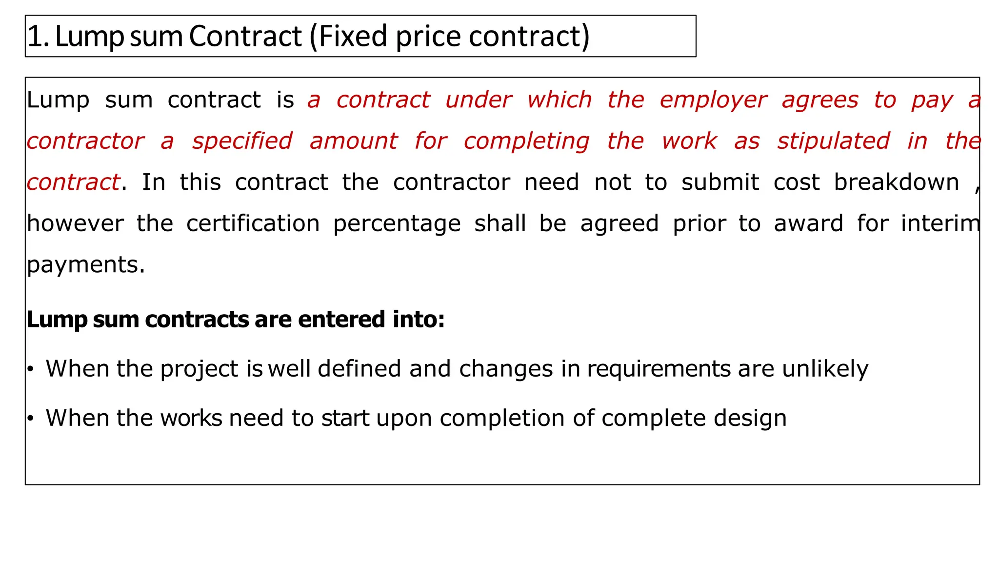 1.LumpsumContract (Fixed price contract)
Lump sum contract is a contract under which the employer agrees to pay a
contractor a specified amount for completing the work as stipulated in the
contract. In this contract the contractor need not to submit cost breakdown ,
however the certification percentage shall be agreed prior to award for interim
payments.
Lump sum contracts are entered into:
• When the project is well defined and changes in requirements are unlikely
• When the works need to start upon completion of complete design
 
