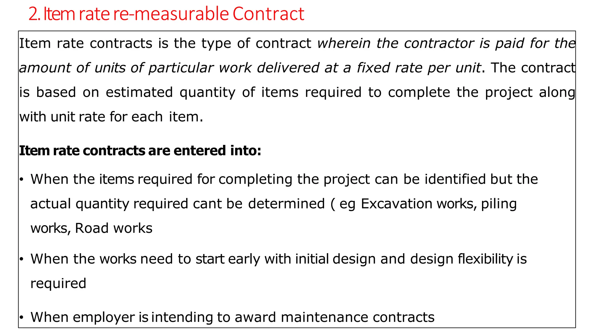 2.Itemratere-measurableContract
Item rate contracts is the type of contract wherein the contractor is paid for the
amount of units of particular work delivered at a fixed rate per unit. The contract
is based on estimated quantity of items required to complete the project along
with unit rate for each item.
Item rate contracts are entered into:
• When the items required for completing the project can be identified but the
actual quantity required cant be determined ( eg Excavation works, piling
works, Road works
• When the works need to start early with initial design and design flexibility is
required
• When employer is intending to award maintenance contracts
 