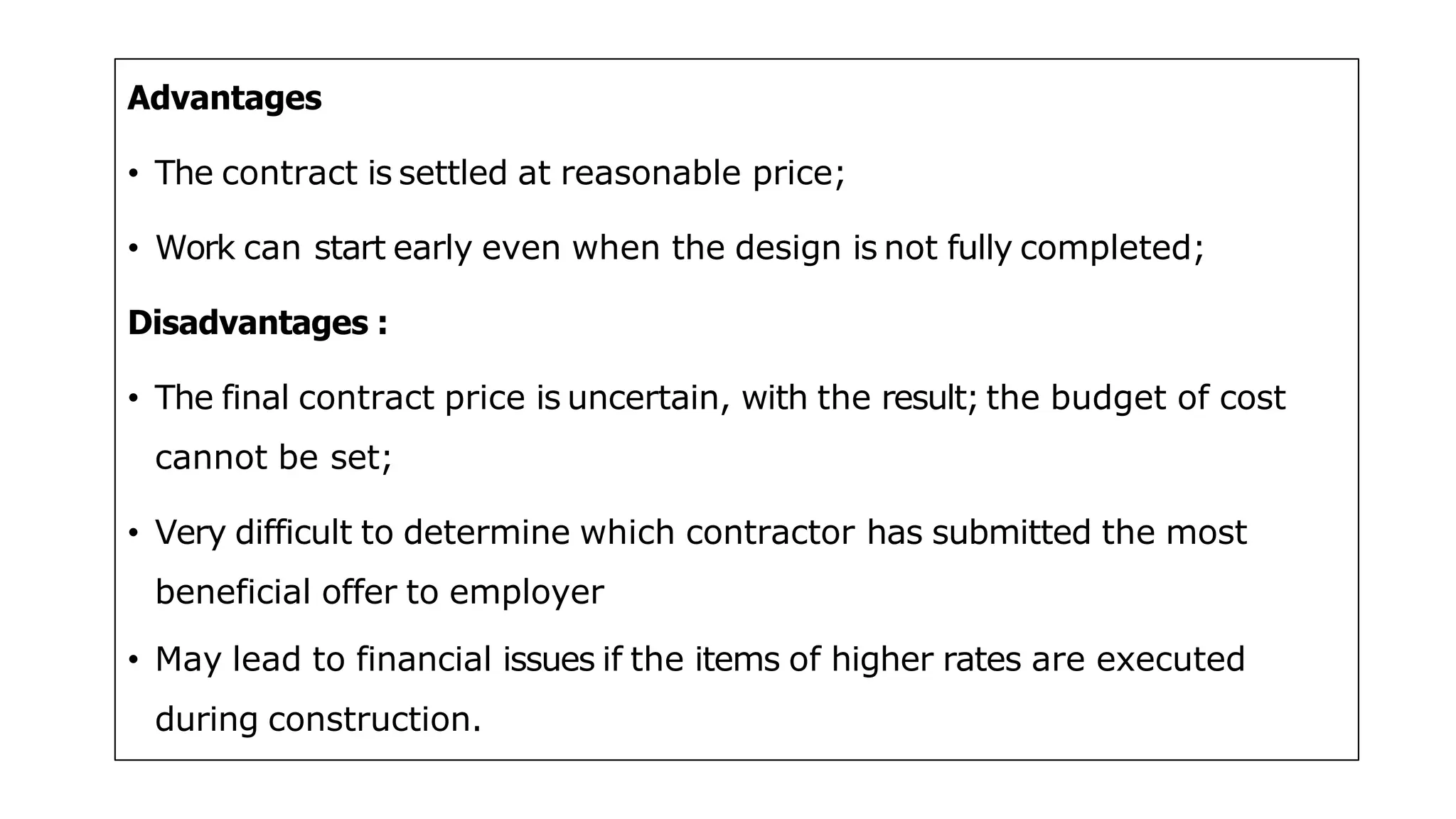 Advantages
• The contract is settled at reasonable price;
• Work can start early even when the design is not fully completed;
Disadvantages :
• The final contract price is uncertain, with the result; the budget of cost
cannot be set;
• Very difficult to determine which contractor has submitted the most
beneficial offer to employer
• May lead to financial issues if the items of higher rates are executed
during construction.
 