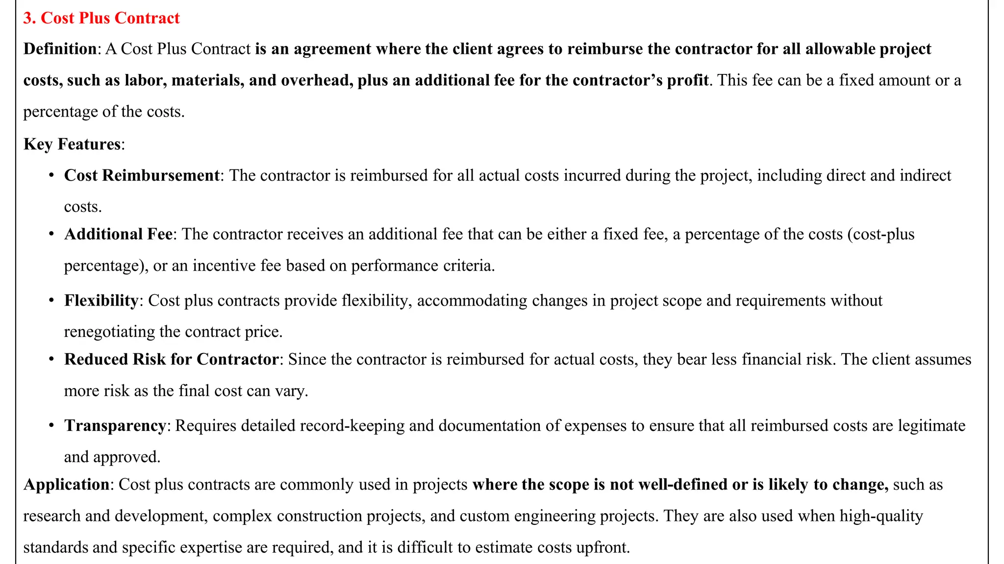 3. Cost Plus Contract
Definition: A Cost Plus Contract is an agreement where the client agrees to reimburse the contractor for all allowable project
costs, such as labor, materials, and overhead, plus an additional fee for the contractor’s profit. This fee can be a fixed amount or a
percentage of the costs.
Key Features:
• Cost Reimbursement: The contractor is reimbursed for all actual costs incurred during the project, including direct and indirect
costs.
• Additional Fee: The contractor receives an additional fee that can be either a fixed fee, a percentage of the costs (cost-plus
percentage), or an incentive fee based on performance criteria.
• Flexibility: Cost plus contracts provide flexibility, accommodating changes in project scope and requirements without
renegotiating the contract price.
• Reduced Risk for Contractor: Since the contractor is reimbursed for actual costs, they bear less financial risk. The client assumes
more risk as the final cost can vary.
• Transparency: Requires detailed record-keeping and documentation of expenses to ensure that all reimbursed costs are legitimate
and approved.
Application: Cost plus contracts are commonly used in projects where the scope is not well-defined or is likely to change, such as
research and development, complex construction projects, and custom engineering projects. They are also used when high-quality
standards and specific expertise are required, and it is difficult to estimate costs upfront.
 