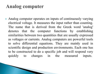  Analog computer operates on inputs of continuously varying
electrical voltage. It measures the input rather than counting.
The name that is derived from the Greek word 'analog'
denotes that the computer functions by establishing
similarities between two quantities that are usually expressed
as voltages or currents. Analog computers are powerful tools
to solve differential equations. They are mainly used in
scientific design and production environments. Each one has
to be constructed to do a specific job and will respond very
quickly to changes in the measured inputs.
 
