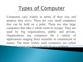 Computers vary widely in terms of their size and
purpose they serve. There are very small computers
that can be held on a palm. There are also large
computers that take a whole room to occupy. They are
used by big organizations, public and private.
Organizations use computers for a variety of
applications ranging from scientific to commercial in
nature. The most widely used computers are called
personal computers that typically fit on a desktop.
 