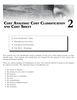 COST ANALYSIS: COST CLASSIFICATION
AND COST SHEET 2
 Cost Classiﬁcation—Basis
 Miscellaneous Cost Terms
 Cost Sheet/Cost Statement
 Cost Sheet—Advantages
Cost analysis and cost classiﬁcation involve grouping of costs into various logical groups on some
suitable basis. Cost analysis and classiﬁcation are essential for the purpose of cost control and
managerial decision making.
There are various methods of classiﬁcation of costs. The method selected is based on the purpose
for which it is needed. The important bases of classiﬁcation are:
1. By nature or element
2. By relation to cost centre or product
3. By function
4. By behaviour or variability
5. By time
6. By controllability
7. For decision making purpose
8. By payment
9. By normality.
 