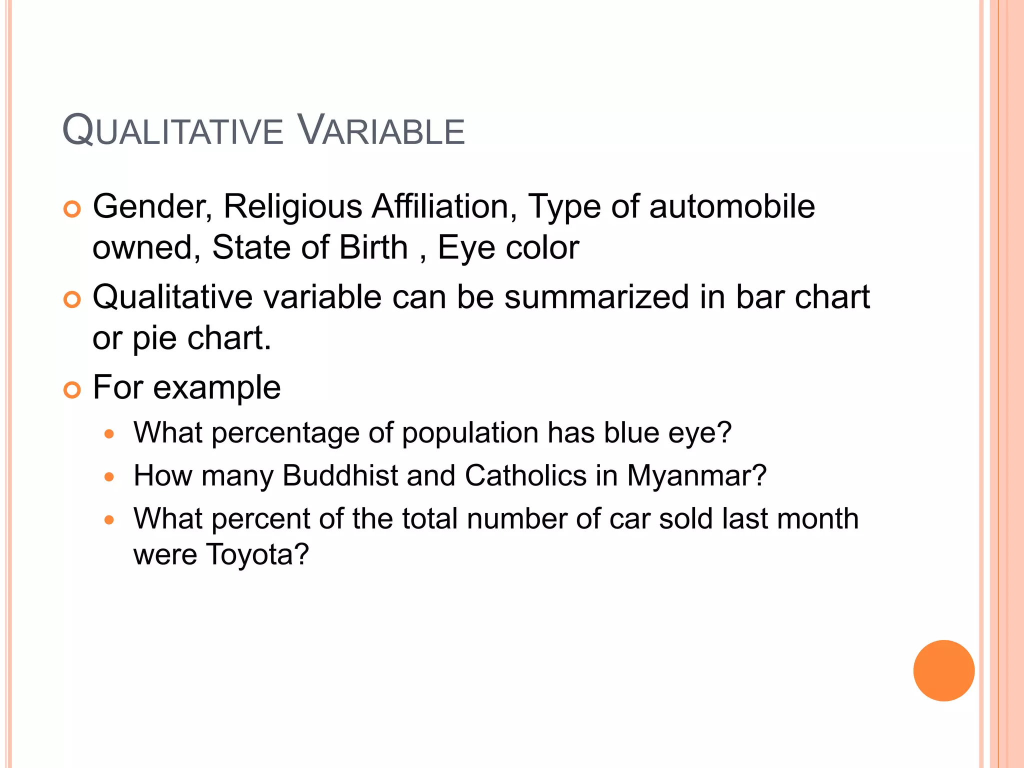 QUALITATIVE VARIABLE 
 Gender, Religious Affiliation, Type of automobile 
owned, State of Birth , Eye color 
 Qualitative variable can be summarized in bar chart 
or pie chart. 
 For example 
 What percentage of population has blue eye? 
 How many Buddhist and Catholics in Myanmar? 
 What percent of the total number of car sold last month 
were Toyota? 
 