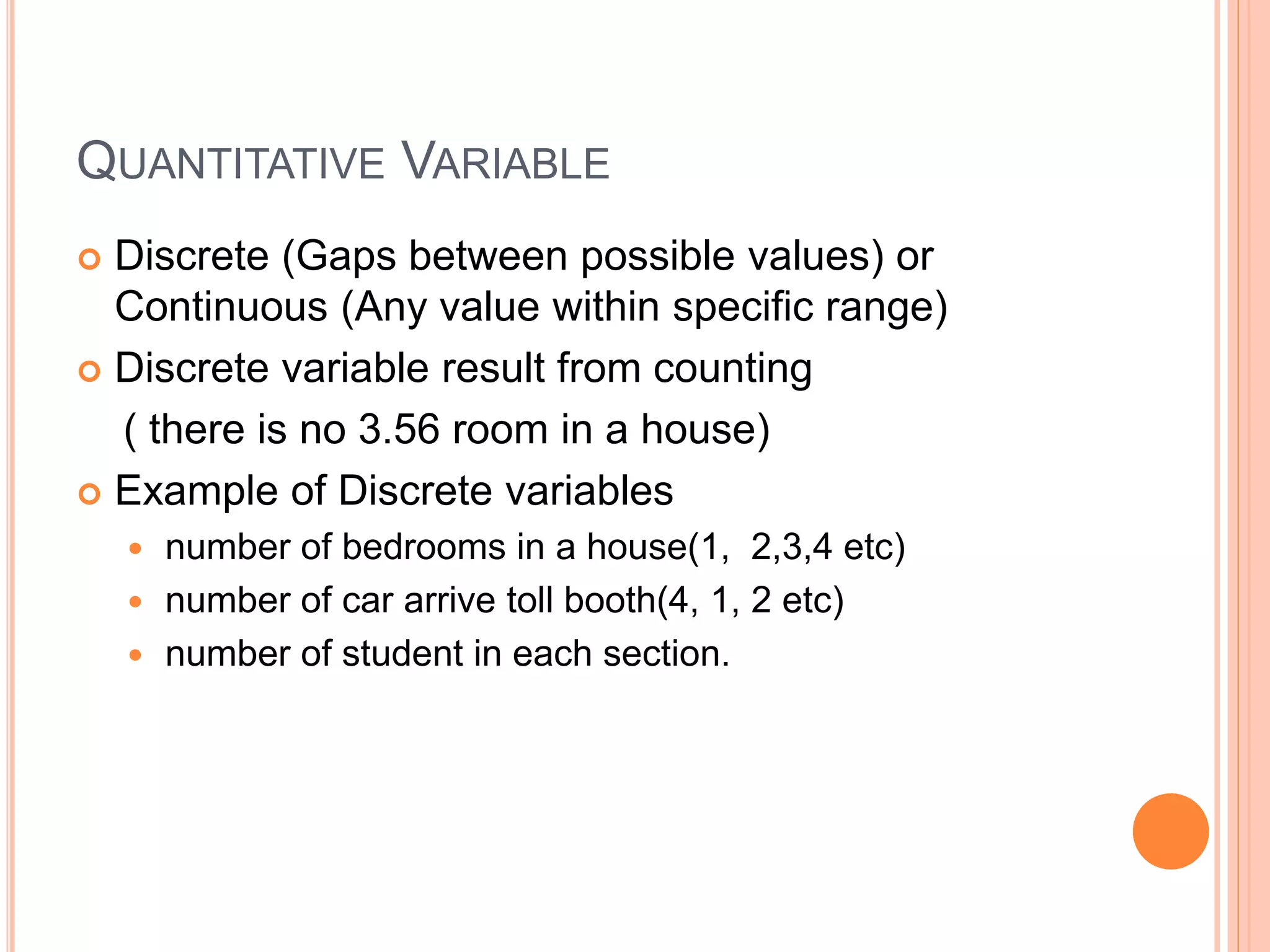 QUANTITATIVE VARIABLE 
 Discrete (Gaps between possible values) or 
Continuous (Any value within specific range) 
 Discrete variable result from counting 
( there is no 3.56 room in a house) 
 Example of Discrete variables 
 number of bedrooms in a house(1, 2,3,4 etc) 
 number of car arrive toll booth(4, 1, 2 etc) 
 number of student in each section. 
 
