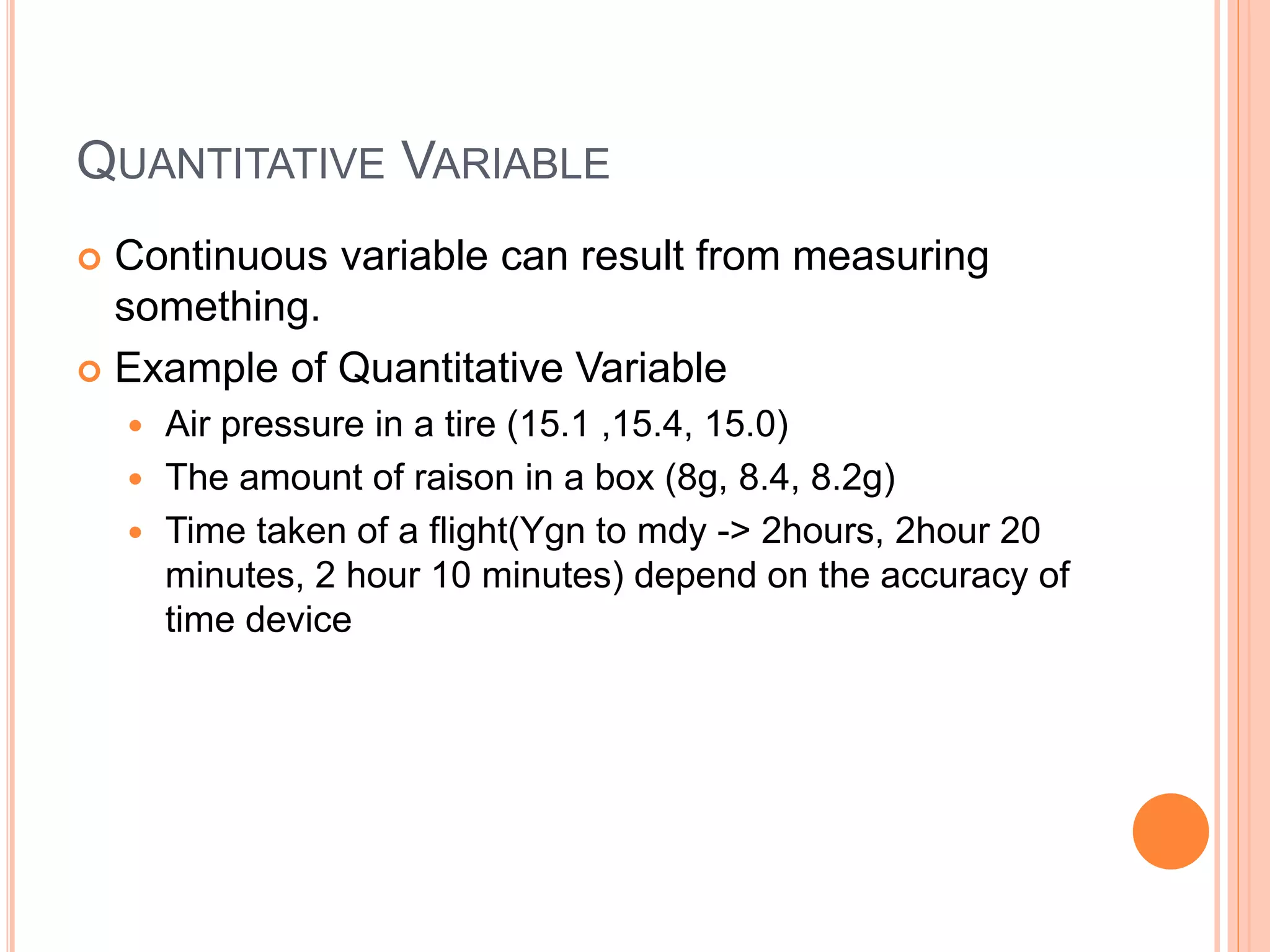 QUANTITATIVE VARIABLE 
 Continuous variable can result from measuring 
something. 
 Example of Quantitative Variable 
 Air pressure in a tire (15.1 ,15.4, 15.0) 
 The amount of raison in a box (8g, 8.4, 8.2g) 
 Time taken of a flight(Ygn to mdy -> 2hours, 2hour 20 
minutes, 2 hour 10 minutes) depend on the accuracy of 
time device 
 