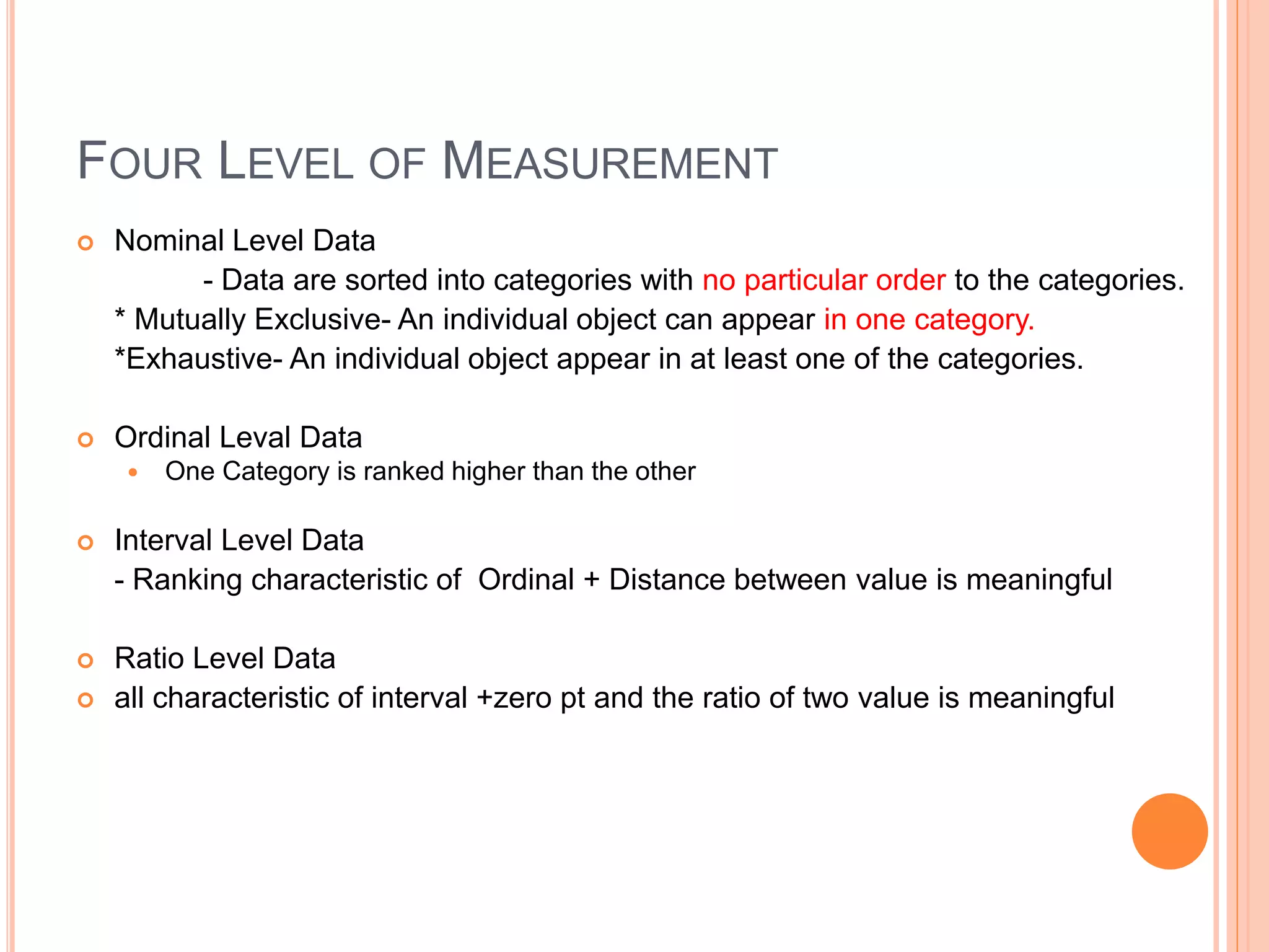 FOUR LEVEL OF MEASUREMENT 
 Nominal Level Data 
- Data are sorted into categories with no particular order to the categories. 
* Mutually Exclusive- An individual object can appear in one category. 
*Exhaustive- An individual object appear in at least one of the categories. 
 Ordinal Leval Data 
 One Category is ranked higher than the other 
 Interval Level Data 
- Ranking characteristic of Ordinal + Distance between value is meaningful 
 Ratio Level Data 
 all characteristic of interval +zero pt and the ratio of two value is meaningful 
 